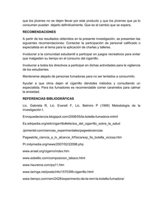 que los jóvenes no se dejen llevar por este producto y que los jóvenes que ya lo
consumen puedan dejarlo definitivamente. Que es el cambio que se espera.

RECOMENDACIONES

A partir de los resultados obtenidos en la presente investigación, se presentan las
siguientes recomendaciones: Contactar la participación de personal calificado o
especialista en el tema para la aplicación de charlas y talleres.

Involucrar a la comunidad estudiantil a participar en juegos recreativos para evitar
que malgasten su tiempo en el consumo del cigarrillo.

Involucrar a todos los directivos a participar en dichas actividades para la vigilancia
de los estudiantes.

Mantenerse alejado de personas fumadoras para no ser tentados a consumirlo.

Ayudar a que otros dejen el cigarrillo dándoles métodos y consultando un
especialista. Para los fumadores es recomendable comer caramelos para calmar
la ansiedad.

REFERENCIAS BIBLIOGRÁFICAS

Lic. Gabriela R, Lic. Everett F, Lic. Belmiro P (1999) Metodología de la
investigación I.

Enroquedeciencia.blogspot.com/2008/05/la-botella-fumadora-imtml

Es.wikipedia.org/wiki/cigarrillo#efectos_del_cigarrillo_sobre_la_salud

Jpimentel.com/ciencias_experimentales/pagwebciencias

Pagweb/la_ciencia_a_tv_alcance_II/física/exp_fis_botella_viciosa.htm

Pr.indymedia.org/news/2007/02/22098.php

www.anael.org/cigarro/index.htm

www.esbeltic.com/composicion_tabaco.html

www.heurema.com/pq11.htm

www.taringa.net/posts/info/1570399-cigarrillo.html

www.tiempo.com/ram/2428/experimento-de-la-rem-la-botella-fumadora/
 