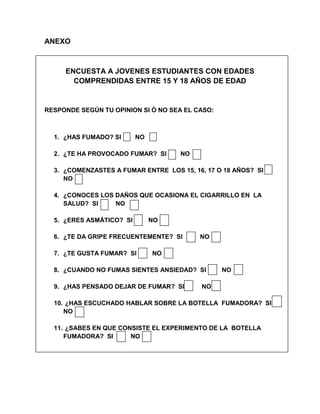 ANEXO



     ENCUESTA A JOVENES ESTUDIANTES CON EDADES
       COMPRENDIDAS ENTRE 15 Y 18 AÑOS DE EDAD


RESPONDE SEGÚN TU OPINION SI Ó NO SEA EL CASO:



  1. ¿HAS FUMADO? SI      NO

  2. ¿TE HA PROVOCADO FUMAR? SI         NO
                                    N
  3. ¿COMENZASTES A FUMAR ENTRE O
                                LOS 15, 16, 17 O 18 AÑOS? SI
     NO

  4. ¿CONOCES LOS DAÑOS QUE OCASIONA EL CIGARRILLO EN LA
     SALUD? SI    NO

  5. ¿ERES ASMÁTICO? SI        NO

  6. ¿TE DA GRIPE FRECUENTEMENTE? SI         NO

  7. ¿TE GUSTA FUMAR? SI       NO

  8. ¿CUANDO NO FUMAS SIENTES ANSIEDAD? SI        NO

  9. ¿HAS PENSADO DEJAR DE FUMAR? SI         NO

  10. ¿HAS ESCUCHADO HABLAR SOBRE LA BOTELLA FUMADORA? SI
     NO

  11. ¿SABES EN QUE CONSISTE EL EXPERIMENTO DE LA BOTELLA
     FUMADORA? SI      NO
 
