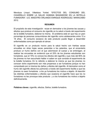 Mendoza Linayri, Villalobos Yorbel. “EFECTOS DEL CONSUMO DEL
CIGARRILLO SOBRE LA SALUD HUMANA BASANDOSE EN LA BOTELLA
FUMADORA”. U.E. MAESTRO ORLANDO ENRIQUE RODRIGUEZ. MARACAIBO
2012.

                                    RESUMEN

El propósito de esta investigación recae en demostrar a los jóvenes las causas y
efectos que produce el consumo de cigarrillo en la salud a través del experimento
de la botella fumadora, elaborar la misma. El problema está en que hay un gran
porcentaje de personas consumidoras del cigarrillo como adolescentes entre 15 a
18 años. El consumo excesivo de este producto puede llegar a desarrollar
enfermedades como por ejemplo el cáncer.

El cigarrillo es un producto nocivo para la salud hecho con hierbas secas
envueltas en otras hojas secas parecidas a los petardos, que al encenderlo
produce un humo dañino con el que adormecen el cuerpo y se embriagan, al
realizar las encuestas se evidenció que el 25% de los jóvenes estudiantes son
fumadores, que el 15% no conoce los efectos del cigarrillo y que más del 80% de
los jóvenes no han escuchado hablar ni saben en qué consiste el experimento de
la botella fumadora. En lo referido a elaborar la misma ya que los jóvenes no
conocen dicho experimento son más propensos a ser fumadores porque no han
comprobado por si mismos los daños y efectos del cigarrillo. Al demostrar como el
humo del cigarrillo afecta los pulmones a través del experimento facilita a que los
jóvenes no sean fumadores a los ya fumadores los motiva a dejarlo. Al describir
las distintas enfermedades y efectos que ocasiona el cigarrillo hace que los no
fumadores no les provoque este producto y a los fumadores los motiva a dejarlo
definitivamente.



Palabras claves: cigarrillo, efectos. Daños, botella fumadora.
 