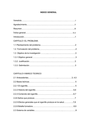 INDICE GENERAL



Veredicto………………………………………………………………………….i

Agradecimiento.…………………………………………………………………ii

Resumen………………………………………………………………………...iii

Índice general…………………………………………………………………iv,v

Introducción.……………………………………………………………………..1

CAPITULO I EL PROBLEMA

1.1 Planteamiento del problema.………………………………………………2

1.2 Formulación del problema………………………………………….……...2

1.3 Objetivo de la investigación ………...…………………………………….3

1.3.1 Objetivo general……………………………..…………………………….3

1.3.2 Justificación………………………………………………………………3

1.3.3 Delimitación…………………………………………….……………...…3



CAPITULO II MARCO TEORICO

2.1 Antecedentes………………………………………...…………………3, 4,5

2.2 Bases teóricas……………………………………………………………… 5

2.2.1 El cigarrillo…………………………………………………………….….. 5

2.2.2 Historia del cigarrillo……………………………………………………5,6

2.2.3 Contenido del cigarrillo…………………………………………….…..6,7

2.24 Daños que produce…………………………………………….…………7

2.2.5 Efectos generales que el cigarrillo produce en la salud……….…..7,8

2.2.6 Botella fumadora………………………………………….……….……8,9

2.3 Sistema de variables…………………………….………..………….……..9
 