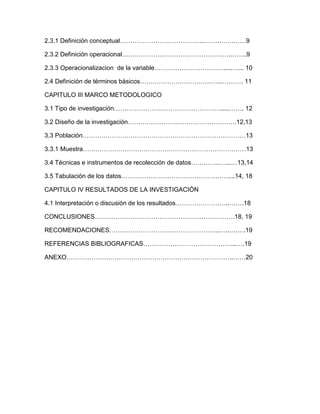 2.3.1 Definición conceptual…………………………………..…….…….……9

2.3.2 Definición operacional…………………………………………….……..9

2.3.3 Operacionalizacion de la variable…………………………….....…... 10

2.4 Definición de términos básicos…………………………….…...………. 11

CAPITULO III MARCO METODOLOGICO

3.1 Tipo de investigación…………………………………………….....……. 12

3.2 Diseño de la investigación…………………………………………….12,13

3.3 Población……………………………………………………………………13

3.3.1 Muestra……………………………………………………………………13

3.4 Técnicas e instrumentos de recolección de datos…………..…...…13,14

3.5 Tabulación de los datos……………………………………………....14, 18

CAPITULO IV RESULTADOS DE LA INVESTIGACIÓN

4.1 Interpretación o discusión de los resultados……………………..…….18

CONCLUSIONES………………………………………………………….18, 19

RECOMENDACIONES……………………………………………..…..….….19

REFERENCIAS BIBLIOGRAFICAS……………………………………...….19

ANEXO……………………………………………………………………..……20
 