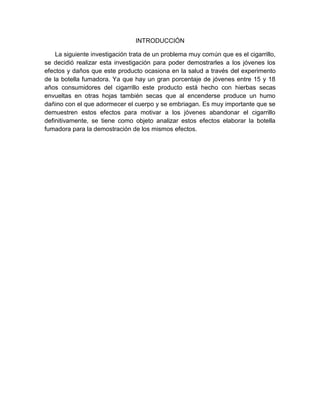 INTRODUCCIÓN

    La siguiente investigación trata de un problema muy común que es el cigarrillo,
se decidió realizar esta investigación para poder demostrarles a los jóvenes los
efectos y daños que este producto ocasiona en la salud a través del experimento
de la botella fumadora. Ya que hay un gran porcentaje de jóvenes entre 15 y 18
años consumidores del cigarrillo este producto está hecho con hierbas secas
envueltas en otras hojas también secas que al encenderse produce un humo
dañino con el que adormecer el cuerpo y se embriagan. Es muy importante que se
demuestren estos efectos para motivar a los jóvenes abandonar el cigarrillo
definitivamente, se tiene como objeto analizar estos efectos elaborar la botella
fumadora para la demostración de los mismos efectos.
 