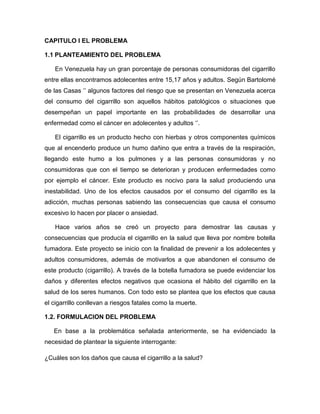 CAPITULO I EL PROBLEMA

1.1 PLANTEAMIENTO DEL PROBLEMA

   En Venezuela hay un gran porcentaje de personas consumidoras del cigarrillo
entre ellas encontramos adolecentes entre 15,17 años y adultos. Según Bartolomé
de las Casas „‟ algunos factores del riesgo que se presentan en Venezuela acerca
del consumo del cigarrillo son aquellos hábitos patológicos o situaciones que
desempeñan un papel importante en las probabilidades de desarrollar una
enfermedad como el cáncer en adolecentes y adultos „‟.

   El cigarrillo es un producto hecho con hierbas y otros componentes químicos
que al encenderlo produce un humo dañino que entra a través de la respiración,
llegando este humo a los pulmones y a las personas consumidoras y no
consumidoras que con el tiempo se deterioran y producen enfermedades como
por ejemplo el cáncer. Este producto es nocivo para la salud produciendo una
inestabilidad. Uno de los efectos causados por el consumo del cigarrillo es la
adicción, muchas personas sabiendo las consecuencias que causa el consumo
excesivo lo hacen por placer o ansiedad.

   Hace varios años se creó un proyecto para demostrar las causas y
consecuencias que producía el cigarrillo en la salud que lleva por nombre botella
fumadora. Este proyecto se inicio con la finalidad de prevenir a los adolecentes y
adultos consumidores, además de motivarlos a que abandonen el consumo de
este producto (cigarrillo). A través de la botella fumadora se puede evidenciar los
daños y diferentes efectos negativos que ocasiona el hábito del cigarrillo en la
salud de los seres humanos. Con todo esto se plantea que los efectos que causa
el cigarrillo conllevan a riesgos fatales como la muerte.

1.2. FORMULACION DEL PROBLEMA

   En base a la problemática señalada anteriormente, se ha evidenciado la
necesidad de plantear la siguiente interrogante:

¿Cuáles son los daños que causa el cigarrillo a la salud?
 