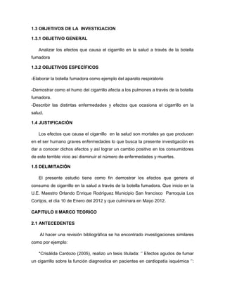 1.3 OBJETIVOS DE LA INVESTIGACION

1.3.1 OBJETIVO GENERAL

   Analizar los efectos que causa el cigarrillo en la salud a través de la botella
fumadora

1.3.2 OBJETIVOS ESPECÍFICOS

-Elaborar la botella fumadora como ejemplo del aparato respiratorio

-Demostrar como el humo del cigarrillo afecta a los pulmones a través de la botella
fumadora.
-Describir las distintas enfermedades y efectos que ocasiona el cigarrillo en la
salud.

1.4 JUSTIFICACIÓN

   Los efectos que causa el cigarrillo en la salud son mortales ya que producen
en el ser humano graves enfermedades lo que busca la presente investigación es
dar a conocer dichos efectos y así lograr un cambio positivo en los consumidores
de este terrible vicio así disminuir el número de enfermedades y muertes.

1.5 DELIMITACIÓN

   El presente estudio tiene como fin demostrar los efectos que genera el
consumo de cigarrillo en la salud a través de la botella fumadora. Que inicio en la
U.E. Maestro Orlando Enrique Rodríguez Municipio San francisco Parroquia Los
Cortijos, el día 10 de Enero del 2012 y que culminara en Mayo 2012.

CAPITULO II MARCO TEORICO

2.1 ANTECEDENTES

    Al hacer una revisión bibliográfica se ha encontrado investigaciones similares
como por ejemplo:

   *Crisálida Cardozo (2005), realizo un tesis titulada: „‟ Efectos agudos de fumar
un cigarrillo sobre la función diagnostica en pacientes en cardiopatía isquémica „‟:
 