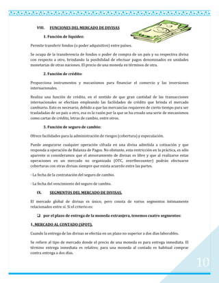 VIII.    FUNCIONES DEL MERCADO DE DIVISAS

         1. Función de liquidez:

Permite transferir fondos (o poder adquisitivo) entre países.

Se ocupa de la transferencia de fondos o poder de compra de un país y su respectiva divisa
con respecto a otro, brindando la posibilidad de efectuar pagos denominados en unidades
monetarias de otras naciones. El precio de una moneda en términos de otra.

         2. Función de crédito:

Proporciona instrumentos y mecanismos para financiar el comercio y las inversiones
internacionales.

Realiza una función de crédito, en el sentido de que gran cantidad de las transacciones
internacionales se efectúan empleando las facilidades de crédito que brinda el mercado
cambiario. Esto es necesario, debido a que las mercancías requieren de cierto tiempo para ser
trasladadas de un país a otro, esa es la razón por la que se ha creado una serie de mecanismos
como cartas de crédito, letras de cambio, entre otros.

         3. Función de seguro de cambio:

Ofrece facilidades para la administración de riesgos (cobertura) y especulación.

Puede asegurarse cualquier operación cifrada en una divisa admitida a cotización y que
responda a operación de Balanza de Pagos. No obstante, esta restricción en la práctica, es sólo
aparente si consideramos que el atesoramiento de divisas es libre y que al realizarse estas
operaciones en un mercado no organizado (OTC, overthecounter) podrán efectuarse
coberturas con otras divisas siempre que exista acuerdo entre las partes.

· La fecha de la contratación del seguro de cambio.

· La fecha del vencimiento del seguro de cambio.

   IX.      SEGMENTOS DEL MERCADO DE DIVISAS.

El mercado global de divisas es único, pero consta de varios segmentos íntimamente
relacionados entre sí. Si el criterio es:

    por el plazo de entrega de la moneda extranjera, tenemos cuatro segmentos:

1. MERCADO AL CONTADO (SPOT).

Cuando la entrega de las divisas se efectúa en un plazo no superior a dos días laborables.

Se refiere al tipo de mercado donde el precio de una moneda es para entrega inmediata. El
término entrega inmediata es relativo; para una moneda al contado es habitual comprar
contra entrega a dos días.


                                                                                                  10
 
