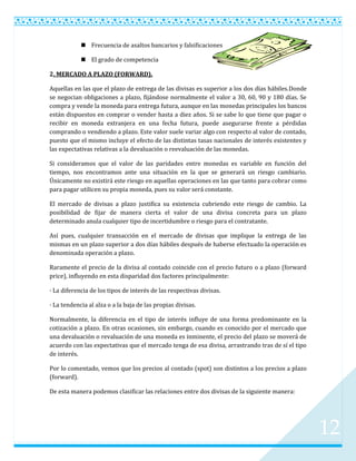 Frecuencia de asaltos bancarios y falsificaciones

             El grado de competencia

2. MERCADO A PLAZO (FORWARD).

Aquellas en las que el plazo de entrega de las divisas es superior a los dos días hábiles.Donde
se negocian obligaciones a plazo, fijándose normalmente el valor a 30, 60, 90 y 180 días. Se
compra y vende la moneda para entrega futura, aunque en las monedas principales los bancos
están dispuestos en comprar o vender hasta a diez años. Si se sabe lo que tiene que pagar o
recibir en moneda extranjera en una fecha futura, puede asegurarse frente a pérdidas
comprando o vendiendo a plazo. Este valor suele variar algo con respecto al valor de contado,
puesto que el mismo incluye el efecto de las distintas tasas nacionales de interés existentes y
las expectativas relativas a la devaluación o reevaluación de las monedas.

Si consideramos que el valor de las paridades entre monedas es variable en función del
tiempo, nos encontramos ante una situación en la que se generará un riesgo cambiario.
Únicamente no existirá este riesgo en aquellas operaciones en las que tanto para cobrar como
para pagar utilicen su propia moneda, pues su valor será constante.

El mercado de divisas a plazo justifica su existencia cubriendo este riesgo de cambio. La
posibilidad de fijar de manera cierta el valor de una divisa concreta para un plazo
determinado anula cualquier tipo de incertidumbre o riesgo para el contratante.

Así pues, cualquier transacción en el mercado de divisas que implique la entrega de las
mismas en un plazo superior a dos días hábiles después de haberse efectuado la operación es
denominada operación a plazo.

Raramente el precio de la divisa al contado coincide con el precio futuro o a plazo (forward
price), influyendo en esta disparidad dos factores principalmente:

· La diferencia de los tipos de interés de las respectivas divisas.

· La tendencia al alza o a la baja de las propias divisas.

Normalmente, la diferencia en el tipo de interés influye de una forma predominante en la
cotización a plazo. En otras ocasiones, sin embargo, cuando es conocido por el mercado que
una devaluación o revaluación de una moneda es inminente, el precio del plazo se moverá de
acuerdo con las expectativas que el mercado tenga de esa divisa, arrastrando tras de sí el tipo
de interés.

Por lo comentado, vemos que los precios al contado (spot) son distintos a los precios a plazo
(forward).

De esta manera podemos clasificar las relaciones entre dos divisas de la siguiente manera:




                                                                                                  12
 