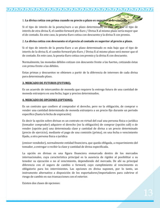 1. La divisa cotiza con prima cuando su precio a plazo es superior al de contado.

Si el tipo de interés de la peseta/euro a un plazo determinado, es más alto que el tipo de
interés de otra divisa X, el cambio forward pts-Euro / Divisa X al mismo plazo sería mayor que
el de contado. En este caso, la peseta-Euro cotiza con descuento y la divisa X con premio.

2. La divisa cotiza con descuento si el precio al contado es superior al precio a plazo.

Si el tipo de interés de la peseta-Euro a un plazo determinado es más bajo que el tipo de
interés de la divisa X, el cambio forward pts-Euro / Divisa X al mismo plazo será menor que el
de contado. En este caso, la peseta-Euro cotiza con premio y la divisa X con descuento.

Normalmente, las monedas débiles cotizan con descuento frente a las fuertes, cotizando éstas
con prima frente a las débiles.

Estas primas y descuentos se obtienen a partir de la diferencia de intereses de cada divisa
para determinado plazo.

3. MERCADO DE FUTUROS (FUTURE).

Es un acuerdo de intercambio de moneda que requiere la entrega futura de una cantidad de
moneda extranjera en una fecha, lugar y precios determinados.

4. MERCADO DE OPCIONES (OPTIONS).

Es un contrato que confiere al comprador el derecho, pero no la obligación, de comprar o
vender una cantidad determinada de moneda extranjera a un precio fijo durante un periodo
específico (hasta la fecha de expiración)

Es decir la opción sobre divisas es un contrato en virtud del cual una persona física o jurídica
(tomador comprador) adquiere el derecho (no la obligación) de comprar (opción call) o de
vender (opción put) una determinada clase y cantidad de divisa a un precio determinado
(precio de ejercicio), mediante el pago de una comisión (prima), en una fecha o vencimiento
fijado, a otra persona física o jurídica

(emisor-vendedor), normalmente entidad financiera, que queda obligada, a requerimiento del
tomador, a entregar o recibir la clase y cantidad de divisa especificada.

La opción en divisas es una figura financiera enmarcada dentro de los mercados
internacionales, cuya característica principal es la ausencia de rigidez al posibilitar a su
tenedor su ejecución o no al vencimiento, dependiendo del mercado. De ahí su principal
diferencia con el seguro de cambio o forward, cuyo cumplimiento al vencimiento es
obligatorio para los intervinientes. Las opciones en divisa suponen, por lo tanto, un
instrumento alternativo a disposición de los exportadores/importadores para cubrirse el
riesgo de cambio en sus transacciones con el exterior.

Existen dos clases de opciones:



                                                                                                   13
 