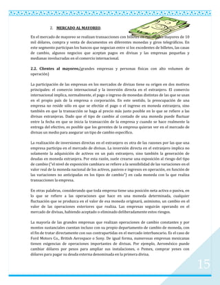 2. MERCADO AL MAYOREO.

En el mercado de mayoreo se realizan transacciones con billetes en cantidades mayores de 10
mil dólares, compra y venta de documentos en diferentes monedas y giros telegráficos. En
este segmento participan los bancos que negocian entre si los excedentes de billetes, las casas
de cambio, algunos negocios que aceptan pagos en divisas y las empresas pequeñas y
medianas involucradas en el comercio internacional.

2.2. Clientes al mayoreo,(grandes empresas y personas físicas con alto volumen de
operación)

La participación de las empresas en los mercados de divisas tiene su origen en dos motivos
principales: el comercio internacional y la inversión directa en el extranjero. El comercio
internacional implica, normalmente, el pago o ingreso de monedas distintas de las que se usan
en el propio país de la empresa o corporación. En este sentido, la preocupación de una
empresa no reside sólo en que se efectúe el pago o el ingreso en moneda extranjera, sino
también en que la transacción se haga al precio más justo posible en lo que se refiere a las
divisas extranjeras. Dado que el tipo de cambio al contado de una moneda puede fluctuar
entre la fecha en que se inicia la transacción de la empresa y cuando se hace realmente la
entrega del efectivo, es posible que los gerentes de la empresa quieran ver en el mercado de
divisas un medio para asegurar un tipo de cambio específico.

La realización de inversiones directas en el extranjero es otra de las razones por las que una
empresa participa en el mercado de divisas. La inversión directa en el extranjero implica no
solamente la adquisición de activos en un país extranjero, sino también la generación de
deudas en moneda extranjera. Por esta razón, suele crearse una exposición al riesgo del tipo
de cambio (“el nivel de exposición cambiara se refiere a la sensibilidad de las variaciones en el
valor real de la moneda nacional de los activos, pasivos e ingresos en operación, en función de
las variaciones no anticipadas en los tipos de cambio”) en cada moneda con la que realiza
transacciones la empresa.

En otras palabras, considerando que toda empresa tiene una posición neta activa o pasiva, en
lo que se refiere a las operaciones que hace en una moneda determinada, cualquier
fluctuación que se produzca en el valor de esa moneda originará, asimismo, un cambio en el
valor de las operaciones exteriores que realiza. Las empresas seguirán operando en el
mercado de divisas, habiendo aceptado o eliminado deliberadamente estos riesgos.

La mayoría de las grandes empresas que realizan operaciones de cambio constantes y por
montos sustanciales cuentan incluso con su propio departamento de cambio de moneda, con
el fin de tratar directamente con sus contrapartidas en el mercado interbancario. Es el caso de
Ford Motors Co., British Aerospace o Sony. De igual forma, numerosas empresas mexicanas
tienen exigencias de operaciones importantes de divisas. Por ejemplo, Aeroméxico puede
cambiar dólares por pesos para ampliar sus instalaciones, o Pemex, comprar yenes con
dólares para pagar su deuda externa denominada en la primera divisa.


                                                                                                    15
 
