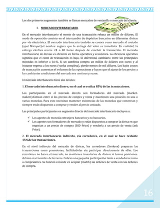 Los dos primeros segmentos también se llaman mercados de ventanilla o mercado del cliente.

           3. MERCADO INTERBANCARIO.

En el mercado interbancario el monto de una transacción rebasa un millón de dólares. El
modo de operación consiste en el intercambio de depósitos bancarios en diferentes divisas
por vía electrónica. El mercado interbancario también se conoce como mercado al contado
(spot Marquet).el nombre sugiere que la entrega del valor es inmediata. En realidad, la
entrega efectiva ocurre 24 o 48 horas después de concluir la transacción. El mercado
interbancario de divisas es eficiente en forma operativa y económica. La eficiencia operativa
significa que el costo de transacción es bajo. El diferencial cambiario entre las principales
monedas es inferior a 0.1%. Si un cambista compra un millón de dólares con euros y al
instante regresa a los euros (vuelta completa), pierde menos de mil dólares. Los bajos costos
de transacción aumentan el volumen de las operaciones y hacen que el ajuste de los precios a
las cambiantes condiciones del mercado sea continuo y suave.

El mercado interbancario tiene dos niveles:

1. El mercado interbancario dinero, en el cual se realiza 85% de las transacciones.

Los participantes en el mercado directo son formadores del mercado (market-
makers).Cotizan entre si los precios de compra y venta y mantienen una posición en una o
varias monedas. Para esto necesitan mantener existencias de las monedas que comercian y
siempre están dispuestos a comprar y vender al precio cotizado.

Las principales participantes en segmento directo del mercado interbancario incluyen a:

     Los agentes de moneda extranjera bancarios y no bancarios.
     Los agentes son formadores de mercado y están dispuestos a comprar la divisa en que
      negocian a un precio de compra (BID Price) y venderla a un precio de venta (ask
      Price).

2. El mercado interbancario indirecto, vía corredores, en el cual se hace restante
15%de las transacciones.

En el nivel indirecto del mercado de divisas, los corredores (brokers) preparan las
transacciones como promotores, facilitándolas sin participar directamente de ellas. Los
corredores no hacen el mercado, no mantienen inventarios de divisas ni toman posiciones.
Actúan en el nombre de terceros. Cobran una pequeña participación tanto a vendedores como
a compradores. Su función consiste en acoplar (match) las órdenes de venta con las órdenes
de compra.




                                                                                                16
 
