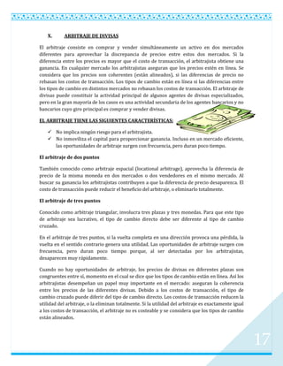 X.      ARBITRAJE DE DIVISAS

El arbitraje consiste en comprar y vender simultáneamente un activo en dos mercados
diferentes para aprovechar la discrepancia de precios entre estos dos mercados. Si la
diferencia entre los precios es mayor que el costo de transacción, el arbitrajista obtiene una
ganancia. En cualquier mercado los arbitrajistas aseguran que los precios estén en línea. Se
considera que los precios son coherentes (están alineados), si las diferencias de precio no
rebasan los costos de transacción. Los tipos de cambio están en línea si las diferencias entre
los tipos de cambio en distintos mercados no rebasan los costos de transacción. El arbitraje de
divisas puede constituir la actividad principal de algunos agentes de divisas especializados,
pero en la gran mayoría de los casos es una actividad secundaria de los agentes bancarios y no
bancarios cuyo giro principal es comprar y vender divisas.

EL ARBITRAJE TIENE LAS SIGUIENTES CARACTERÍSTICAS:

     No implica ningún riesgo para el arbitrajista.
     No inmoviliza el capital para proporcionar ganancia. Incluso en un mercado eficiente,
      las oportunidades de arbitraje surgen con frecuencia, pero duran poco tiempo.

El arbitraje de dos puntos

También conocido como arbitraje espacial (locational arbitrage), aprovecha la diferencia de
precio de la misma moneda en dos mercados o dos vendedores en el mismo mercado. Al
buscar su ganancia los arbitrajistas contribuyen a que la diferencia de precio desaparezca. El
costo de transacción puede reducir el beneficio del arbitraje, o eliminarlo totalmente.

El arbitraje de tres puntos

Conocido como arbitraje triangular, involucra tres plazas y tres monedas. Para que este tipo
de arbitraje sea lucrativo, el tipo de cambio directo debe ser diferente al tipo de cambio
cruzado.

En el arbitraje de tres puntos, si la vuelta completa en una dirección provoca una pérdida, la
vuelta en el sentido contrario genera una utilidad. Las oportunidades de arbitraje surgen con
frecuencia, pero duran poco tiempo porque, al ser detectadas por los arbitrajistas,
desaparecen muy rápidamente.

Cuando no hay oportunidades de arbitraje, los precios de divisas en diferentes plazas son
congruentes entre sí, momento en el cual se dice que los tipos de cambio están en línea. Así los
arbitrajistas desempeñan un papel muy importante en el mercado: aseguran la coherencia
entre los precios de las diferentes divisas. Debido a los costos de transacción, el tipo de
cambio cruzado puede diferir del tipo de cambio directo. Los costos de transacción reducen la
utilidad del arbitraje, o la eliminan totalmente. Si la utilidad del arbitraje es exactamente igual
a los costos de transacción, el arbitraje no es costeable y se considera que los tipos de cambio
están alineados.




                                                                                                      17
 