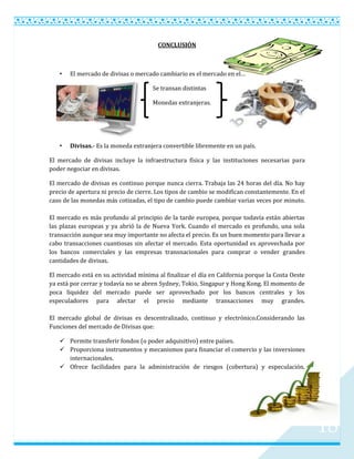 CONCLUSIÓN



   •   El mercado de divisas o mercado cambiario es el mercado en el…

                                      Se transan distintas

                                      Monedas extranjeras.




   •   Divisas.- Es la moneda extranjera convertible libremente en un país.

El mercado de divisas incluye la infraestructura física y las instituciones necesarias para
poder negociar en divisas.

El mercado de divisas es continuo porque nunca cierra. Trabaja las 24 horas del día. No hay
precio de apertura ni precio de cierre. Los tipos de cambio se modifican constantemente. En el
caso de las monedas más cotizadas, el tipo de cambio puede cambiar varias veces por minuto.

El mercado es más profundo al principio de la tarde europea, porque todavía están abiertas
las plazas europeas y ya abrió la de Nueva York. Cuando el mercado es profundo, una sola
transacción aunque sea muy importante no afecta el precio. Es un buen momento para llevar a
cabo transacciones cuantiosas sin afectar el mercado. Esta oportunidad es aprovechada por
los bancos comerciales y las empresas transnacionales para comprar o vender grandes
cantidades de divisas.

El mercado está en su actividad mínima al finalizar el día en California porque la Costa Oeste
ya está por cerrar y todavía no se abren Sydney, Tokio, Singapur y Hong Kong. El momento de
poca liquidez del mercado puede ser aprovechado por los bancos centrales y los
especuladores para afectar el precio mediante transacciones muy grandes.

El mercado global de divisas es descentralizado, continuo y electrónico.Considerando las
Funciones del mercado de Divisas que:

    Permite transferir fondos (o poder adquisitivo) entre países.
    Proporciona instrumentos y mecanismos para financiar el comercio y las inversiones
     internacionales.
    Ofrece facilidades para la administración de riesgos (cobertura) y especulación.




                                                                                                 18
 
