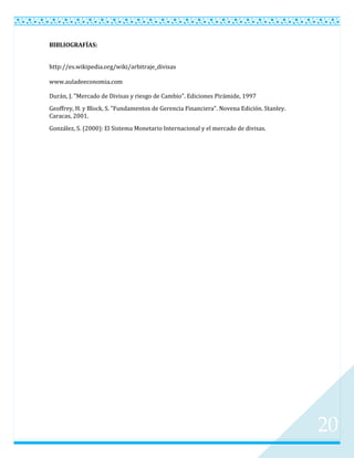 BIBLIOGRAFÍAS:


http://es.wikipedia.org/wiki/arbitraje_divisas

www.auladeeconomia.com

Durán, J. "Mercado de Divisas y riesgo de Cambio". Ediciones Pirámide, 1997
Geoffrey, H. y Block, S. "Fundamentos de Gerencia Financiera". Novena Edición. Stanley.
Caracas, 2001.
González, S. (2000): El Sistema Monetario Internacional y el mercado de divisas.




                                                                                          20
 