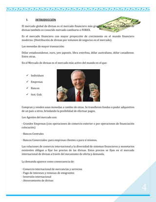 I.      INTRODUCCIÓN

El mercado global de divisas es el mercado financiero más grande del mundo. El mercado de
divisas también es conocido mercado cambiario o FOREX.

Es el mercado financiero con mayor proyección de crecimiento en el mundo financiero
moderno. (Distribución de divisas por volumen de negocios en el mercado).

Las monedas de mayor transacción:

Dólar estadounidense, euro, yen japonés, libra esterlina, dólar australiano, dólar canadiense.
Entre otras.

En el Mercado de divisas es el mercado más activo del mundo en el que:



    Individuos

    Empresas

    Bancos

    Inst. Gub.



Compran y venden unas monedas a cambio de otras. Se transfieren fondos o poder adquisitivo
de un país a otros, brindando la posibilidad de efectuar pagos.

Los Agentes del mercado son:

· Grandes Empresas (con operaciones de comercio exterior o por operaciones de financiación
colocación)

· Bancos Centrales

· Bancos Comerciales: para empresas clientes o para sí mismos.

Las relaciones de comercio internacional y la diversidad de sistemas financieros y monetarios
existentes obligan a fijar los precios de las divisas. Estos precios se fijan en el mercado
internacional de divisas a través del mecanismo de oferta y demanda.

La demanda aparece como consecuencia de:

· Comercio internacional de mercancías y servicios
· Pago de intereses y remesas de emigrantes
· Inversión internacional
· Atesoramiento de divisas


                                                                                                 4
 