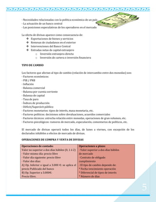 · Necesidades relacionadas con la política económica de un país
· La actuación de un banco central
· Las posiciones especulativas de los operadores en el mercado

La oferta de divisas aparece como consecuencia de:
     Exportaciones de bienes y servicios
     Remesas de ciudadanos en el exterior
     Intervenciones del Banco Central
     Entradas netas de capital extranjero
            o Inversión extranjera directa
            o Inversión de cartera o inversión financiera

TIPO DE CAMBIO

Los factores que afectan al tipo de cambio (relación de intercambio entre dos monedas) son:
· Factores económicos:
· PIB / PNB
· Inflación
· Balanza comercial
· Balanza por cuenta corriente
· Balanza de capital
· Tasa de paro
· Índices de producción
· Déficit/Superávit público
· Factores monetarios: tipos de interés, masa monetaria, etc.
· Factores políticos: decisiones sobre devaluaciones, acuerdos comerciales
· Factores técnicos: estrecha relación entre monedas, operaciones de gran volumen, etc.
· Factores psicológicos: rumores de mercado, especulación, comentarios de políticos, etc.

El mercado de divisas operará todos los días, de lunes a viernes, con excepción de los
declarados inhábiles a efectos de mercado de divisas.

OPERACIONES DE COMPRA Y VENTA DE DIVISAS

Operaciones de contado:                           Operaciones a plazo:
Valor no superior a dos días hábiles (0, 1 ó 2)   · Valor superior a dos días hábiles
· Valor mismo día: precio libre                   de mercado
· Valor día siguiente: precio libre               · Contrato de obligado
· Valor dos días:                                 cumplimiento
A) Op. Inferior o igual a 3.000 €: se aplica el   · El tipo de cambio depende de:
precio Publicado del banco                        * Fecha vencimiento operación
B) Op. Superior a 3.000€:                         * Diferencial de tipos de interés
Precio libre.                                     * Número de días



                                                                                              5
 
