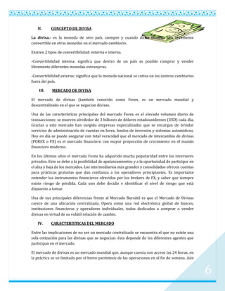 II.     CONCEPTO DE DIVISA

La divisa.- es la moneda de otro país, siempre y cuando dicha moneda sea libremente
convertible en otras monedas en el mercado cambiario.

Existen 2 tipos de convertibilidad: externa e interna.

-Convertibilidad interna: significa que dentro de un país es posible comprar y vender
libremente diferentes monedas extranjeras.

-Convertibilidad externa: significa que la moneda nacional se cotiza en los centros cambiarios
fuera del país.

    III.    MERCADO DE DIVISA

El mercado de divisas (también conocido como Forex, es un mercado mundial y
descentralizado en el que se negocian divisas.

Una de las características principales del mercado Forex es el elevado volumen diario de
transacciones: se mueven alrededor de 3 billones de dólares estadounidenses (USD) cada día.
Gracias a este mercado han surgido empresas especializadas que se encargan de brindar
servicios de administración de cuentas en forex, fondos de inversión y sistemas automáticos.
Hoy en día se puede asegurar con total veracidad que el mercado de intercambio de divisas
(FOREX o FX) es el mercado financiero con mayor proyección de crecimiento en el mundo
financiero moderno.

En los últimos años el mercado Forex ha adquirido mucha popularidad entre los inversores
privados. Esto se debe a la posibilidad de apalancamientos y a la oportunidad de participar en
el alza y baja de los mercados. Los intermediarios más grandes y consolidados ofrecen cuentas
para prácticas gratuitas que dan confianza a los operadores principiantes. Es importante
entender los instrumentos financieros ofrecidos por los brokers de FX, y saber que siempre
existe riesgo de pérdida. Cada uno debe decidir e identificar el nivel de riesgo que está
dispuesto a tomar.

Una de sus principales diferencias frente al Mercado Bursátil es que el Mercado de Divisas
carece de una ubicación centralizada. Opera como una red electrónica global de bancos,
instituciones financieras y operadores individuales, todos dedicados a comprar o vender
divisas en virtud de su volátil relación de cambio.

   IV.     CARACTERÍSTICAS DEL MERCADO

Entre las implicaciones de no ser un mercado centralizado se encuentra el que no existe una
sola cotización para las divisas que se negocian: ésta depende de los diferentes agentes que
participan en el mercado.

El mercado de divisas es un mercado mundial que, aunque cuenta con acceso las 24 horas, en
la práctica se ve limitado por el breve paréntesis de las operaciones en el fin de semana. Aún


                                                                                                 6
 