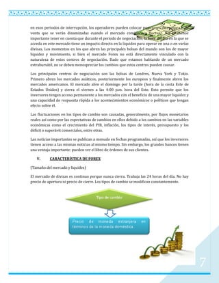 en esos periodos de interrupción, los operadores pueden colocar posiciones de compra o de
venta que se verán dinamizadas cuando el mercado comience a fluctuar. No es menos
importante tener en cuenta que durante el periodo de negociación, la hora del día en la que se
acceda en este mercado tiene un impacto directo en la liquidez para operar en una o en varias
divisas. Los momentos en los que abren las principales bolsas del mundo son los de mayor
liquidez y movimiento, si bien el mercado Forex no está directamente vinculado con la
naturaleza de estos centros de negociación. Dado que estamos hablando de un mercado
extrabursátil, no se deben menospreciar los cambios que estos centros pueden causar.

Los principales centros de negociación son las bolsas de Londres, Nueva York y Tokio.
Primero abren los mercados asiáticos, posteriormente los europeos y finalmente abren los
mercados americanos. El mercado abre el domingo por la tarde (hora de la costa Este de
Estados Unidos) y cierra el viernes a las 4:00 p.m. hora del Este. Esto permite que los
inversores tengan acceso permanente a los mercados con el beneficio de una mayor liquidez y
una capacidad de respuesta rápida a los acontecimientos económicos o políticos que tengan
efecto sobre él.

Las fluctuaciones en los tipos de cambio son causadas, generalmente, por flujos monetarios
reales así como por las expectativas de cambios en ellos debido a los cambios en las variables
económicas como el crecimiento del PIB, inflación, los tipos de interés, presupuesto y los
déficit o superávit comerciales, entre otras.

Las noticias importantes se publican a menudo en fechas programadas, así que los inversores
tienen acceso a las mismas noticias al mismo tiempo. Sin embargo, los grandes bancos tienen
una ventaja importante: pueden ver el libro de órdenes de sus clientes.

   V.      CARACTERÍSTICA DE FOREX

(Tamaño del mercado y liquidez)

El mercado de divisas es continuo porque nunca cierra. Trabaja las 24 horas del día. No hay
precio de apertura ni precio de cierre. Los tipos de cambio se modifican constantemente.




                                                                                                 7
 