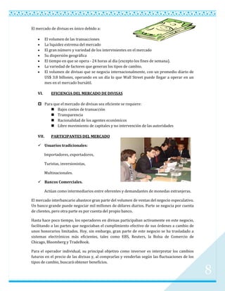 El mercado de divisas es único debido a:

          El volumen de las transacciones
          La liquidez extrema del mercado
          El gran número y variedad de los intervinientes en el mercado
          Su dispersión geográfica
          El tiempo en que se opera - 24 horas al día (excepto los fines de semana).
          La variedad de factores que generan los tipos de cambio.
          El volumen de divisas que se negocia internacionalmente, con un promedio diario de
          US$ 3.8 billones, operando en un día lo que Wall Street puede llegar a operar en un
          mes en el mercado bursátil.

   VI.        EFICIENCIA DEL MERCADO DE DIVISAS

    Para que el mercado de divisas sea eficiente se requiere:
         Bajos costos de transacción
         Transparencia
         Racionalidad de los agentes económicos
         Libre movimiento de capitales y no intervención de las autoridades

   VII.       PARTICIPANTES DEL MERCADO

    Usuarios tradicionales:

          Importadores, exportadores,

          Turistas, inversionistas,

          Multinacionales.

    Bancos Comerciales.

          Actúan como intermediarios entre oferentes y demandantes de monedas extranjeras.

El mercado interbancario abastece gran parte del volumen de ventas del negocio especulativo.
Un banco grande puede negociar mil millones de dólares diarios. Parte se negocia por cuenta
de clientes, pero otra parte es por cuenta del propio banco.

Hasta hace poco tiempo, los operadores en divisas participaban activamente en este negocio,
facilitando a las partes que negociaban el cumplimiento efectivo de sus órdenes a cambio de
unos honorarios limitados. Hoy, sin embargo, gran parte de este negocio se ha trasladado a
sistemas electrónicos más eficientes, tales como EBS, Reuters, la Bolsa de Comercio de
Chicago, Bloomberg y TradeBook.

Para el operador individual, su principal objetivo como inversor es interpretar los cambios
futuros en el precio de las divisas y, al comprarlas y venderlas según las fluctuaciones de los
tipos de cambio, buscará obtener beneficios.

                                                                                                  8
 