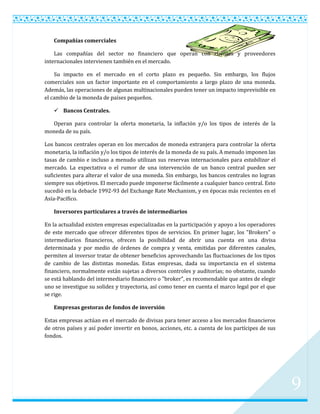 Compañías comerciales

    Las compañías del sector no financiero que operan con clientes y proveedores
internacionales intervienen también en el mercado.

    Su impacto en el mercado en el corto plazo es pequeño. Sin embargo, los flujos
comerciales son un factor importante en el comportamiento a largo plazo de una moneda.
Además, las operaciones de algunas multinacionales pueden tener un impacto imprevisible en
el cambio de la moneda de países pequeños.

    Bancos Centrales.

  Operan para controlar la oferta monetaria, la inflación y/o los tipos de interés de la
moneda de su país.

Los bancos centrales operan en los mercados de moneda extranjera para controlar la oferta
monetaria, la inflación y/o los tipos de interés de la moneda de su país. A menudo imponen las
tasas de cambio e incluso a menudo utilizan sus reservas internacionales para estabilizar el
mercado. La expectativa o el rumor de una intervención de un banco central pueden ser
suficientes para alterar el valor de una moneda. Sin embargo, los bancos centrales no logran
siempre sus objetivos. El mercado puede imponerse fácilmente a cualquier banco central. Esto
sucedió en la debacle 1992-93 del Exchange Rate Mechanism, y en épocas más recientes en el
Asía-Pacífico.

   Inversores particulares a través de intermediarios

En la actualidad existen empresas especializadas en la participación y apoyo a los operadores
de este mercado que ofrecer diferentes tipos de servicios. En primer lugar, los "Brokers" o
intermediarios financieros, ofrecen la posibilidad de abrir una cuenta en una divisa
determinada y por medio de órdenes de compra y venta, emitidas por diferentes canales,
permiten al inversor tratar de obtener beneficios aprovechando las fluctuaciones de los tipos
de cambio de las distintas monedas. Estas empresas, dada su importancia en el sistema
financiero, normalmente están sujetas a diversos controles y auditorías; no obstante, cuando
se está hablando del intermediario financiero o "broker", es recomendable que antes de elegir
uno se investigue su solidez y trayectoria, así como tener en cuenta el marco legal por el que
se rige.

   Empresas gestoras de fondos de inversión

Estas empresas actúan en el mercado de divisas para tener acceso a los mercados financieros
de otros países y así poder invertir en bonos, acciones, etc. a cuenta de los partícipes de sus
fondos.




                                                                                                  9
 