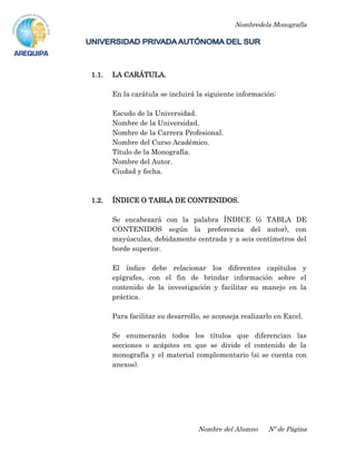 Nombredela Monografía
Nombre del Alumno Nº de Página
1.1. LA CARÁTULA.
En la carátula se incluirá la siguiente información:
Escudo de la Universidad.
Nombre de la Universidad.
Nombre de la Carrera Profesional.
Nombre del Curso Académico.
Título de la Monografía.
Nombre del Autor.
Ciudad y fecha.
1.2. ÍNDICE O TABLA DE CONTENIDOS.
Se encabezará con la palabra ÍNDICE (ó TABLA DE
CONTENIDOS según la preferencia del autor), con
mayúsculas, debidamente centrada y a seis centímetros del
borde superior.
El índice debe relacionar los diferentes capítulos y
epígrafes, con el fin de brindar información sobre el
contenido de la investigación y facilitar su manejo en la
práctica.
Para facilitar su desarrollo, se aconseja realizarlo en Excel.
Se enumerarán todos los títulos que diferencian las
secciones o acápites en que se divide el contenido de la
monografía y el material complementario (si se cuenta con
anexos).
 
