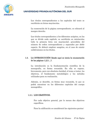 Nombredela Monografía
Nombre del Alumno Nº de Página
Los títulos correspondientes a los capítulos del texto se
escribirán en letras mayúsculas.
La numeración de la página correspondiente, se colocará al
margen derecho.
Los títulos correspondientes a los diferentes acápites, en los
que se divide cada capítulo, se escribirán en minúsculas
(sólo la primera letra con mayúscula), precedidos del
número de orden correspondiente y separados por doble
espacio. Se deberá emplear sangrías, en el caso de existir
subdivisiones en los títulos.
1.3. LA INTRODUCCIÓN (desde aquí se inicia la enumeración
de las páginas 1,2,3….).
La introducción es la fundamentación científica de la
monografía, en forma resumida. En ella se expone,
brevemente, pero con absoluta claridad, el tema a tratar, los
objetivos, el fundamento metodológico y los métodos
utilizados para su realización.
Además, se describe, en forma muy resumida, lo que se
podrá encontrar en los diferentes capítulos del cuerpo
monográfico.
1.3.1. LOS OBJETIVOS.
Por cada objetivo general, por lo menos dos objetivos
específicos.
Para la calificación se considerará las siguientes pautas:
 