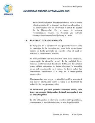 Nombredela Monografía
Nombre del Alumno Nº de Página
Se examinará el grado de correspondencia entre el título
(planteamiento del problema), los objetivos, el análisis y
las conclusiones (que se obtuvieron a partir del cuerpo
de la Monografía). Por lo tanto, la primera
recomendación consiste en observar una estricta
correspondencia entre los objetivos y el título.
1.4. EL CUERPO DE LA MONOGRAFÍA.
La búsqueda de la información está presente durante toda
la ejecución de la investigación, pero debe consolidarse
cuando se halla generado un soporte, sobre el cual se
sustente el conocimiento buscado.
Se debe presentar una discusión del tema, si lo ameritara,
comparando la situación actual de la realidad local,
nacional e internacional. En el caso de tratarse de un tema
nuevo, deberá mostrarse, en forma minuciosa, la situación
actual del conocimiento en el campo. Se deben incluir las
limitaciones encontradas a lo largo de la investigación
monográfica.
Mientras exista una mayor revisión bibliográfica, se contará
con mayor información sobre el tema y se facilitará la
redacción del cuerpo monográfico.
Se recomienda que cada párrafo o concepto escrito, debe
tener un sustento bibliográfico, debiendo acompañarlo por
su cita bibliográfica.
La cita bibliográfica o referencia se coloca entre paréntesis,
considerando el apellido del autor y el año de publicación,
 