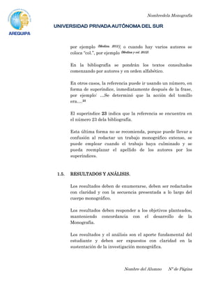 Nombredela Monografía
Nombre del Alumno Nº de Página
por ejemplo (Medina. 2012), o cuando hay varios autores se
coloca “col.”, por ejemplo (Medina y col. 2012).
En la bibliografía se pondrán los textos consultados
comenzando por autores y en orden alfabético.
En otros casos, la referencia puede ir usando un número, en
forma de superíndice, inmediatamente después de la frase,
por ejemplo: …Se determinó que la acción del tomillo
era….23
El superíndice 23 indica que la referencia se encuentra en
el número 23 dela bibliografía.
Esta última forma no se recomienda, porque puede llevar a
confusión al redactar un trabajo monográfico extenso, se
puede emplear cuando el trabajo haya culminado y se
pueda reemplazar el apellido de los autores por los
superíndices.
1.5. RESULTADOS Y ANÁLISIS.
Los resultados deben de enumerarse, deben ser redactados
con claridad y con la secuencia presentada a lo largo del
cuerpo monográfico.
Los resultados deben responder a los objetivos planteados,
manteniendo concordancia con el desarrollo de la
Monografía.
Los resultados y el análisis son el aporte fundamental del
estudiante y deben ser expuestos con claridad en la
sustentación de la investigación monográfica.
 