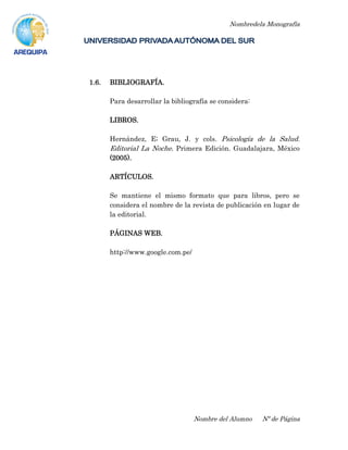 Nombredela Monografía
Nombre del Alumno Nº de Página
1.6. BIBLIOGRAFÍA.
Para desarrollar la bibliografía se considera:
LIBROS.
Hernández, E; Grau, J. y cols. Psicología de la Salud.
Editorial La Noche. Primera Edición. Guadalajara, México
(2005).
ARTÍCULOS.
Se mantiene el mismo formato que para libros, pero se
considera el nombre de la revista de publicación en lugar de
la editorial.
PÁGINAS WEB.
http://www.google.com.pe/
 