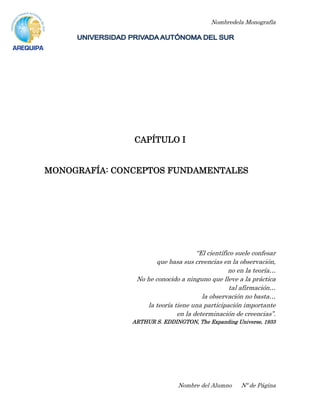 Nombredela Monografía
Nombre del Alumno Nº de Página
CAPÍTULO I
MONOGRAFÍA: CONCEPTOS FUNDAMENTALES
“El científico suele confesar
que basa sus creencias en la observación,
no en la teoría…
No he conocido a ninguno que lleve a la práctica
tal afirmación…
la observación no basta…
la teoría tiene una participación importante
en la determinación de creencias”.
ARTHUR S. EDDINGTON, The Expanding Universe, 1933
 