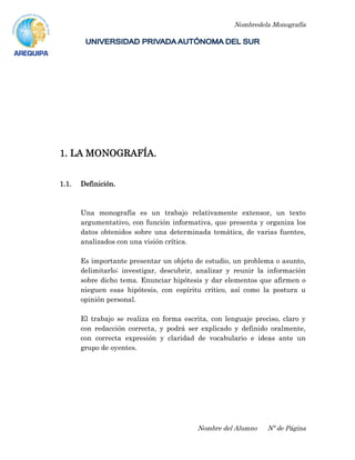 Nombredela Monografía
Nombre del Alumno Nº de Página
1. LA MONOGRAFÍA.
1.1. Definición.
Una monografía es un trabajo relativamente extensor, un texto
argumentativo, con función informativa, que presenta y organiza los
datos obtenidos sobre una determinada temática, de varias fuentes,
analizados con una visión crítica.
Es importante presentar un objeto de estudio, un problema o asunto,
delimitarlo; investigar, descubrir, analizar y reunir la información
sobre dicho tema. Enunciar hipótesis y dar elementos que afirmen o
nieguen esas hipótesis, con espíritu crítico, así como la postura u
opinión personal.
El trabajo se realiza en forma escrita, con lenguaje preciso, claro y
con redacción correcta, y podrá ser explicado y definido oralmente,
con correcta expresión y claridad de vocabulario e ideas ante un
grupo de oyentes.
 