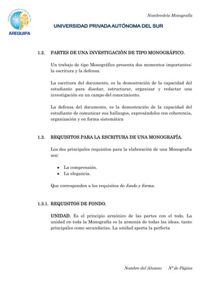Nombredela Monografía
Nombre del Alumno Nº de Página
1.2. PARTES DE UNA INVESTIGACIÓN DE TIPO MONOGRÁFICO.
Un trabajo de tipo Monográfico presenta dos momentos importantes:
la escritura y la defensa.
La escritura del documento, es la demostración de la capacidad del
estudiante para diseñar, estructurar, organizar y redactar una
investigación en un campo del conocimiento.
La defensa del documento, es la demostración de la capacidad del
estudiante de comunicar sus hallazgos, expresándolos con coherencia,
organización y en forma sistemática
1.3. REQUISITOS PARA LA ESCRITURA DE UNA MONOGRAFÍA.
Los dos principales requisitos para la elaboración de una Monografía
son:
La comprensión.
La elegancia.
Que corresponden a los requisitos de fondo y forma.
1.3.1. REQUISITOS DE FONDO.
UNIDAD. Es el principio armónico de las partes con el todo. La
unidad en toda la Monografía es la armonía de todas las ideas, tanto
principales como secundarias. La unidad aporta la perfecta
 