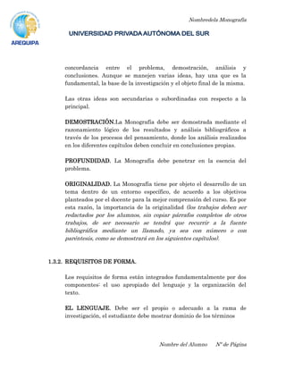 Nombredela Monografía
Nombre del Alumno Nº de Página
concordancia entre el problema, demostración, análisis y
conclusiones. Aunque se manejen varias ideas, hay una que es la
fundamental, la base de la investigación y el objeto final de la misma.
Las otras ideas son secundarias o subordinadas con respecto a la
principal.
DEMOSTRACIÓN.La Monografía debe ser demostrada mediante el
razonamiento lógico de los resultados y análisis bibliográficos a
través de los procesos del pensamiento, donde los análisis realizados
en los diferentes capítulos deben concluir en conclusiones propias.
PROFUNDIDAD. La Monografía debe penetrar en la esencia del
problema.
ORIGINALIDAD. La Monografía tiene por objeto el desarrollo de un
tema dentro de un entorno específico, de acuerdo a los objetivos
planteados por el docente para la mejor comprensión del curso. Es por
esta razón, la importancia de la originalidad (los trabajos deben ser
redactados por los alumnos, sin copiar párrafos completos de otros
trabajos, de ser necesario se tendrá que recurrir a la fuente
bibliográfica mediante un llamado, ya sea con número o con
paréntesis, como se demostrará en los siguientes capítulos).
1.3.2. REQUISITOS DE FORMA.
Los requisitos de forma están integrados fundamentalmente por dos
componentes: el uso apropiado del lenguaje y la organización del
texto.
EL LENGUAJE. Debe ser el propio o adecuado a la rama de
investigación, el estudiante debe mostrar dominio de los términos
 
