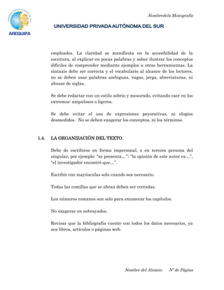 Nombredela Monografía
Nombre del Alumno Nº de Página
empleados. La claridad se manifiesta en la accesibilidad de la
escritura, al explicar en pocas palabras y saber ilustrar los conceptos
difíciles de comprender mediante ejemplos u otras herramientas. La
sintaxis debe ser correcta y el vocabulario al alcance de los lectores,
no se deben usar palabras ambiguas, vagas, jerga, abreviaturas, ni
abusar de siglas.
Se debe redactar con un estilo sobrio y mesurado, evitando caer en los
extremos: ampulosos o ligeros.
Se debe evitar el uso de expresiones peyorativas, ni elogios
desmedidos. No se deben exagerar los conceptos, ni los términos.
1.4. LA ORGANIZACIÓN DEL TEXTO.
Debe de escribirse en forma impersonal, o en tercera persona del
singular, por ejemplo: “se presenta…”; “la opinión de este autor es…”,
“el investigador encontró que…”.
Escribir con mayúsculas solo cuando sea necesario.
Todas las comillas que se abran deben ser cerradas.
Los números romanos son solo para enumerar los capítulos.
No exagerar en subrayados.
Revisar que la bibliografía cuente con todos los datos necesarios, ya
sea libros, artículos o páginas web.
 