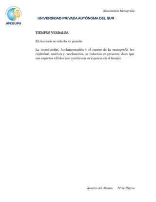 Nombredela Monografía
Nombre del Alumno Nº de Página
TIEMPOS VERBALES.
El resumen se redacta en pasado.
La introducción, fundamentación y el cuerpo de la monografía (en
capítulos), análisis y conclusiones, se redactan en presente, dado que
son aspectos válidos que mantienen su vigencia en el tiempo.
 