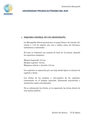Nombredela Monografía
Nombre del Alumno Nº de Página
1. ESQUEMA GENERAL DE UNA MONOGRAFÍA.
La Monografía deberá presentarse en papel blanco, de tamaño A4,
escrito a 1,15 de espacio, por una o ambas caras sin borrones,
tachaduras o enmiendas.
El texto se redactará con tamaño de letra de 12 puntos, dejando
los siguientes márgenes:
Margen Izquierdo: 3,5 cm.
Margen superior: 3,0 cm.
Márgenes inferior y derecho: 2,5 cm.
Los capítulos se separarán por una hoja donde figure el número de
capítulo y título.
Los títulos de los acápites y sub-acápites de los capítulos,
comenzarán en el margen izquierdo, alternando mayúsculas y
minúsculas según correspondan.
No se subrayarán los títulos, ni se espaciarán las letras dentro de
una misma palabra.
 
