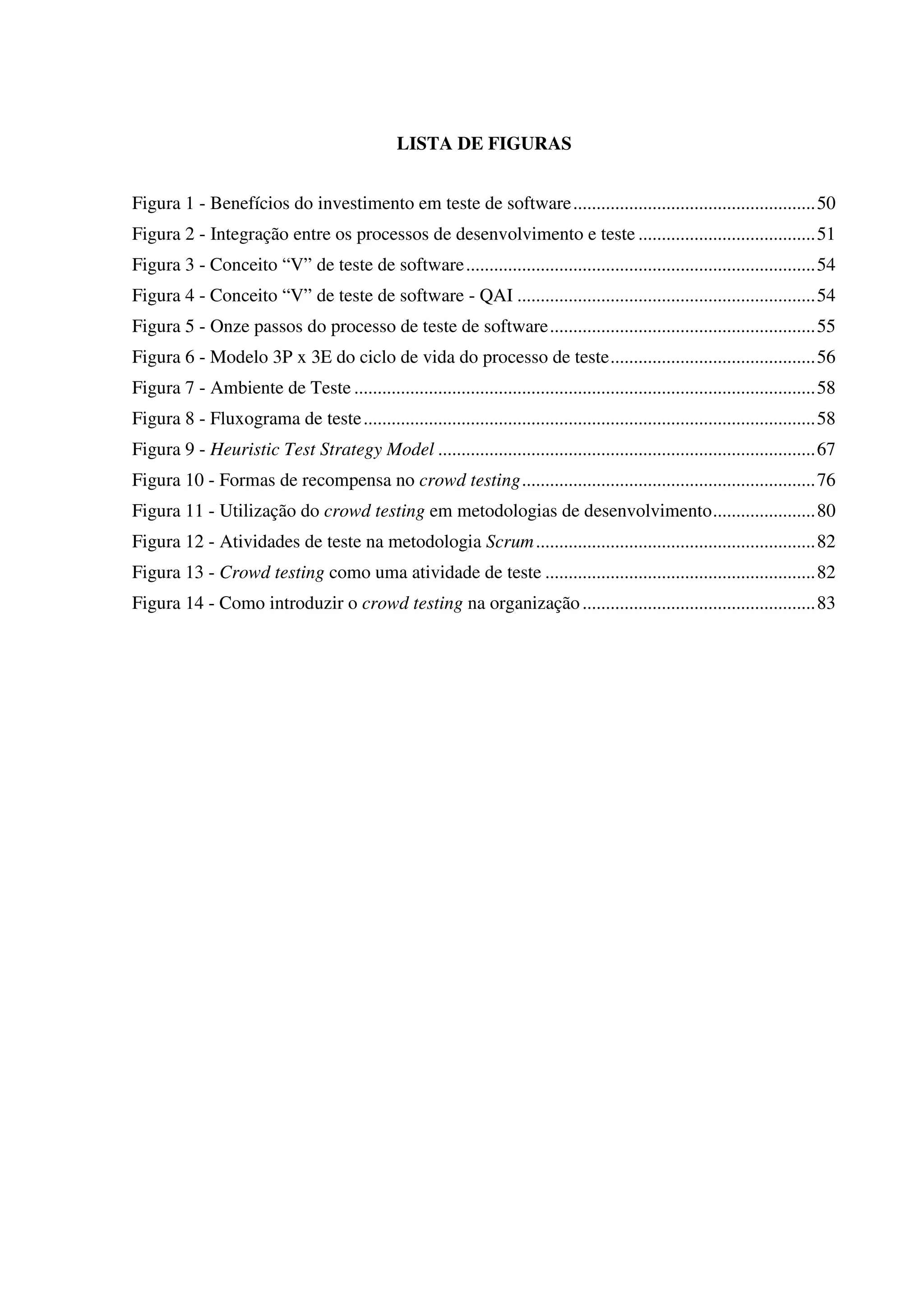 LISTA DE FIGURAS
Figura 1 - Benefícios do investimento em teste de software....................................................50
Figura 2 - Integração entre os processos de desenvolvimento e teste ......................................51
Figura 3 - Conceito “V” de teste de software...........................................................................54
Figura 4 - Conceito “V” de teste de software - QAI ................................................................54
Figura 5 - Onze passos do processo de teste de software.........................................................55
Figura 6 - Modelo 3P x 3E do ciclo de vida do processo de teste............................................56
Figura 7 - Ambiente de Teste ...................................................................................................58
Figura 8 - Fluxograma de teste.................................................................................................58
Figura 9 - Heuristic Test Strategy Model .................................................................................67
Figura 10 - Formas de recompensa no crowd testing...............................................................76
Figura 11 - Utilização do crowd testing em metodologias de desenvolvimento......................80
Figura 12 - Atividades de teste na metodologia Scrum............................................................82
Figura 13 - Crowd testing como uma atividade de teste ..........................................................82
Figura 14 - Como introduzir o crowd testing na organização..................................................83
 