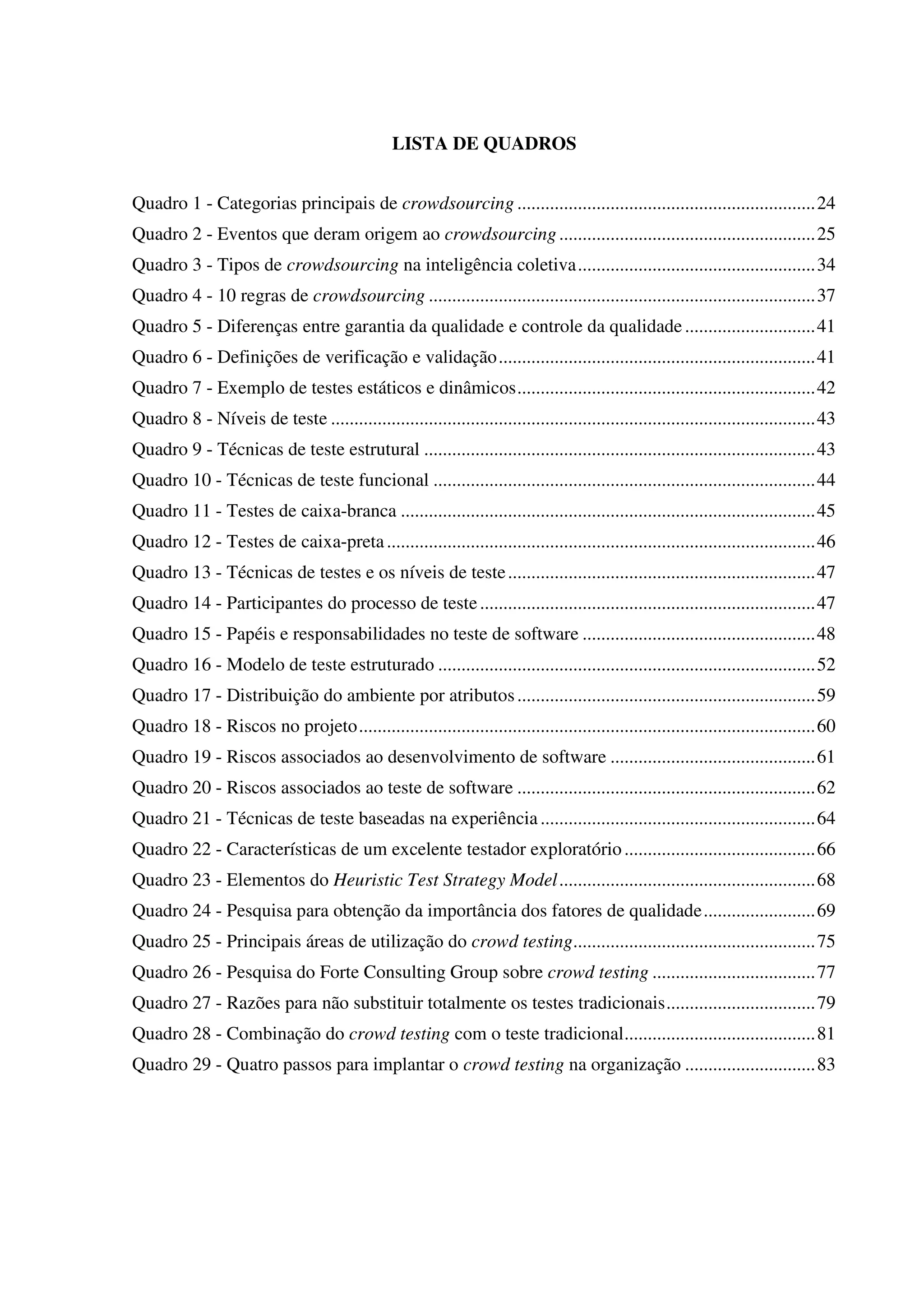 LISTA DE QUADROS
Quadro 1 - Categorias principais de crowdsourcing ................................................................24
Quadro 2 - Eventos que deram origem ao crowdsourcing.......................................................25
Quadro 3 - Tipos de crowdsourcing na inteligência coletiva...................................................34
Quadro 4 - 10 regras de crowdsourcing ...................................................................................37
Quadro 5 - Diferenças entre garantia da qualidade e controle da qualidade............................41
Quadro 6 - Definições de verificação e validação....................................................................41
Quadro 7 - Exemplo de testes estáticos e dinâmicos................................................................42
Quadro 8 - Níveis de teste ........................................................................................................43
Quadro 9 - Técnicas de teste estrutural ....................................................................................43
Quadro 10 - Técnicas de teste funcional ..................................................................................44
Quadro 11 - Testes de caixa-branca .........................................................................................45
Quadro 12 - Testes de caixa-preta............................................................................................46
Quadro 13 - Técnicas de testes e os níveis de teste..................................................................47
Quadro 14 - Participantes do processo de teste........................................................................47
Quadro 15 - Papéis e responsabilidades no teste de software ..................................................48
Quadro 16 - Modelo de teste estruturado .................................................................................52
Quadro 17 - Distribuição do ambiente por atributos................................................................59
Quadro 18 - Riscos no projeto..................................................................................................60
Quadro 19 - Riscos associados ao desenvolvimento de software ............................................61
Quadro 20 - Riscos associados ao teste de software ................................................................62
Quadro 21 - Técnicas de teste baseadas na experiência...........................................................64
Quadro 22 - Características de um excelente testador exploratório.........................................66
Quadro 23 - Elementos do Heuristic Test Strategy Model.......................................................68
Quadro 24 - Pesquisa para obtenção da importância dos fatores de qualidade........................69
Quadro 25 - Principais áreas de utilização do crowd testing....................................................75
Quadro 26 - Pesquisa do Forte Consulting Group sobre crowd testing ...................................77
Quadro 27 - Razões para não substituir totalmente os testes tradicionais................................79
Quadro 28 - Combinação do crowd testing com o teste tradicional.........................................81
Quadro 29 - Quatro passos para implantar o crowd testing na organização ............................83
 