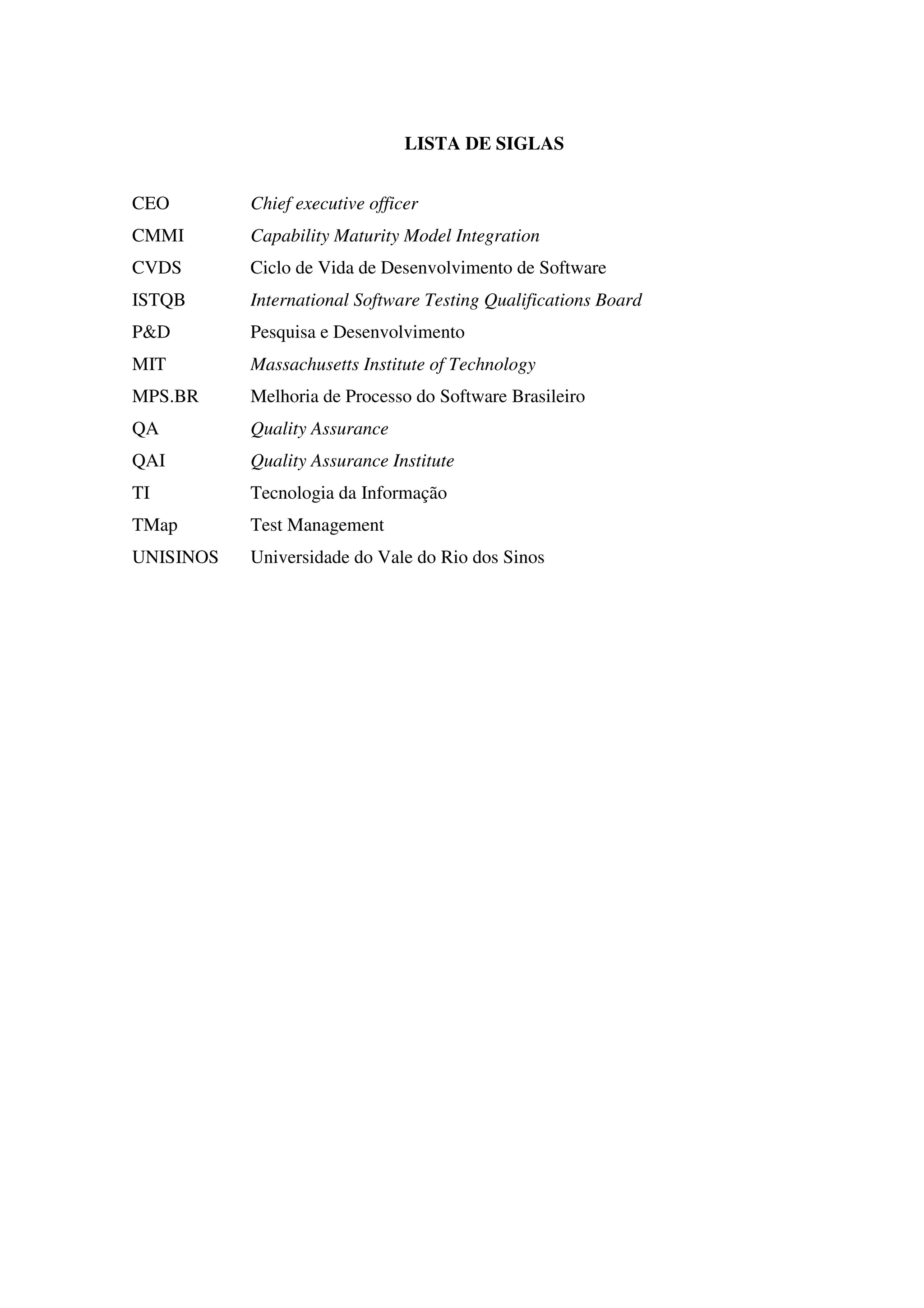 LISTA DE SIGLAS
CEO
CMMI
CVDS
ISTQB
P&D
MIT
MPS.BR
QA
QAI
TI
TMap
UNISINOS
Chief executive officer
Capability Maturity Model Integration
Ciclo de Vida de Desenvolvimento de Software
International Software Testing Qualifications Board
Pesquisa e Desenvolvimento
Massachusetts Institute of Technology
Melhoria de Processo do Software Brasileiro
Quality Assurance
Quality Assurance Institute
Tecnologia da Informação
Test Management
Universidade do Vale do Rio dos Sinos
 