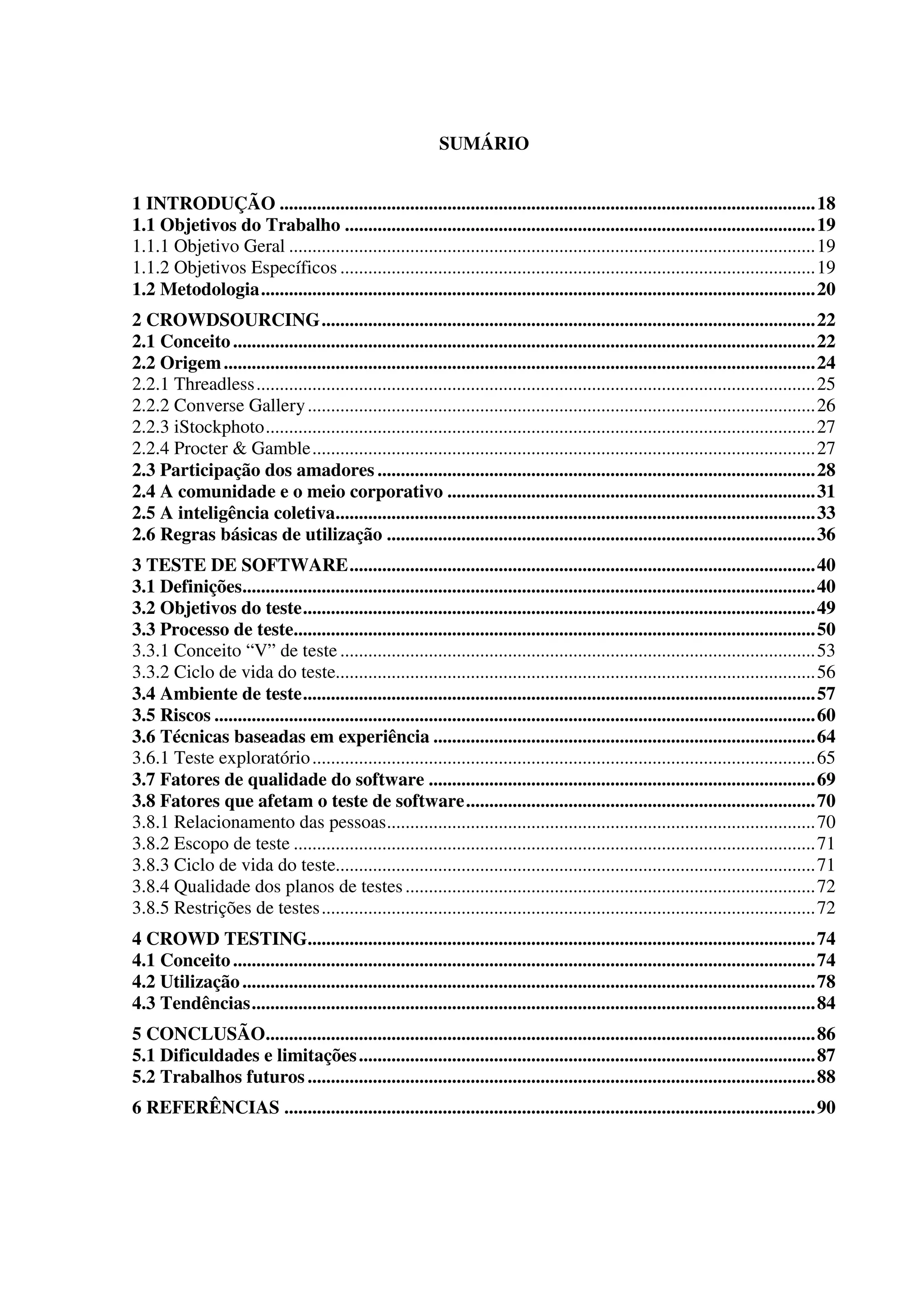 SUMÁRIO
1 INTRODUÇÃO ...................................................................................................................18
1.1 Objetivos do Trabalho .....................................................................................................19
1.1.1 Objetivo Geral .................................................................................................................19
1.1.2 Objetivos Específicos ......................................................................................................19
1.2 Metodologia.......................................................................................................................20
2 CROWDSOURCING..........................................................................................................22
2.1 Conceito.............................................................................................................................22
2.2 Origem...............................................................................................................................24
2.2.1 Threadless........................................................................................................................25
2.2.2 Converse Gallery.............................................................................................................26
2.2.3 iStockphoto......................................................................................................................27
2.2.4 Procter & Gamble............................................................................................................27
2.3 Participação dos amadores ..............................................................................................28
2.4 A comunidade e o meio corporativo ...............................................................................31
2.5 A inteligência coletiva.......................................................................................................33
2.6 Regras básicas de utilização ............................................................................................36
3 TESTE DE SOFTWARE....................................................................................................40
3.1 Definições...........................................................................................................................40
3.2 Objetivos do teste..............................................................................................................49
3.3 Processo de teste................................................................................................................50
3.3.1 Conceito “V” de teste ......................................................................................................53
3.3.2 Ciclo de vida do teste.......................................................................................................56
3.4 Ambiente de teste..............................................................................................................57
3.5 Riscos .................................................................................................................................60
3.6 Técnicas baseadas em experiência ..................................................................................64
3.6.1 Teste exploratório............................................................................................................65
3.7 Fatores de qualidade do software ...................................................................................69
3.8 Fatores que afetam o teste de software...........................................................................70
3.8.1 Relacionamento das pessoas............................................................................................70
3.8.2 Escopo de teste ................................................................................................................71
3.8.3 Ciclo de vida do teste.......................................................................................................71
3.8.4 Qualidade dos planos de testes........................................................................................72
3.8.5 Restrições de testes..........................................................................................................72
4 CROWD TESTING.............................................................................................................74
4.1 Conceito.............................................................................................................................74
4.2 Utilização...........................................................................................................................78
4.3 Tendências.........................................................................................................................84
5 CONCLUSÃO......................................................................................................................86
5.1 Dificuldades e limitações..................................................................................................87
5.2 Trabalhos futuros .............................................................................................................88
6 REFERÊNCIAS ..................................................................................................................90
 