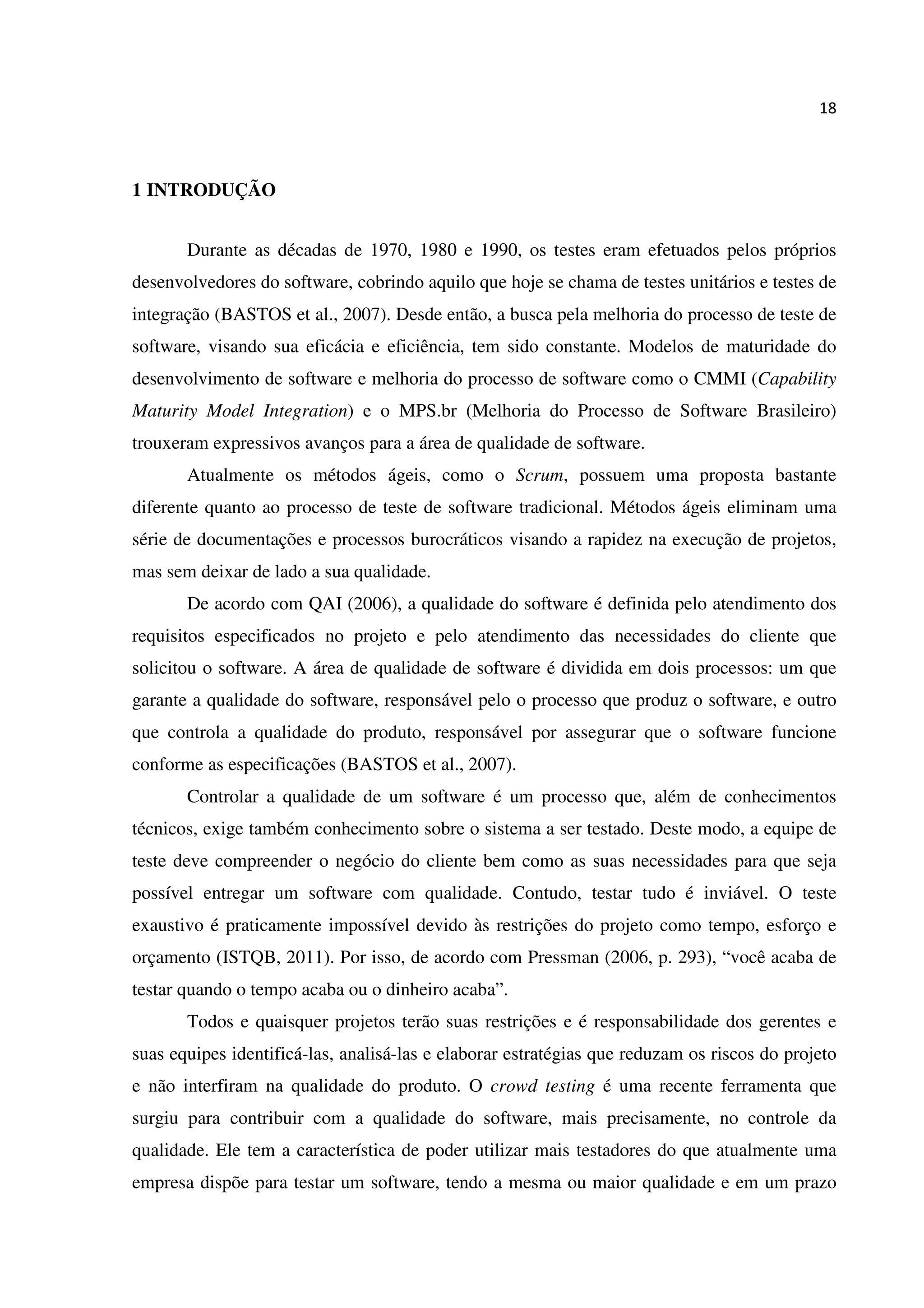 18
1 INTRODUÇÃO
Durante as décadas de 1970, 1980 e 1990, os testes eram efetuados pelos próprios
desenvolvedores do software, cobrindo aquilo que hoje se chama de testes unitários e testes de
integração (BASTOS et al., 2007). Desde então, a busca pela melhoria do processo de teste de
software, visando sua eficácia e eficiência, tem sido constante. Modelos de maturidade do
desenvolvimento de software e melhoria do processo de software como o CMMI (Capability
Maturity Model Integration) e o MPS.br (Melhoria do Processo de Software Brasileiro)
trouxeram expressivos avanços para a área de qualidade de software.
Atualmente os métodos ágeis, como o Scrum, possuem uma proposta bastante
diferente quanto ao processo de teste de software tradicional. Métodos ágeis eliminam uma
série de documentações e processos burocráticos visando a rapidez na execução de projetos,
mas sem deixar de lado a sua qualidade.
De acordo com QAI (2006), a qualidade do software é definida pelo atendimento dos
requisitos especificados no projeto e pelo atendimento das necessidades do cliente que
solicitou o software. A área de qualidade de software é dividida em dois processos: um que
garante a qualidade do software, responsável pelo o processo que produz o software, e outro
que controla a qualidade do produto, responsável por assegurar que o software funcione
conforme as especificações (BASTOS et al., 2007).
Controlar a qualidade de um software é um processo que, além de conhecimentos
técnicos, exige também conhecimento sobre o sistema a ser testado. Deste modo, a equipe de
teste deve compreender o negócio do cliente bem como as suas necessidades para que seja
possível entregar um software com qualidade. Contudo, testar tudo é inviável. O teste
exaustivo é praticamente impossível devido às restrições do projeto como tempo, esforço e
orçamento (ISTQB, 2011). Por isso, de acordo com Pressman (2006, p. 293), “você acaba de
testar quando o tempo acaba ou o dinheiro acaba”.
Todos e quaisquer projetos terão suas restrições e é responsabilidade dos gerentes e
suas equipes identificá-las, analisá-las e elaborar estratégias que reduzam os riscos do projeto
e não interfiram na qualidade do produto. O crowd testing é uma recente ferramenta que
surgiu para contribuir com a qualidade do software, mais precisamente, no controle da
qualidade. Ele tem a característica de poder utilizar mais testadores do que atualmente uma
empresa dispõe para testar um software, tendo a mesma ou maior qualidade e em um prazo
 