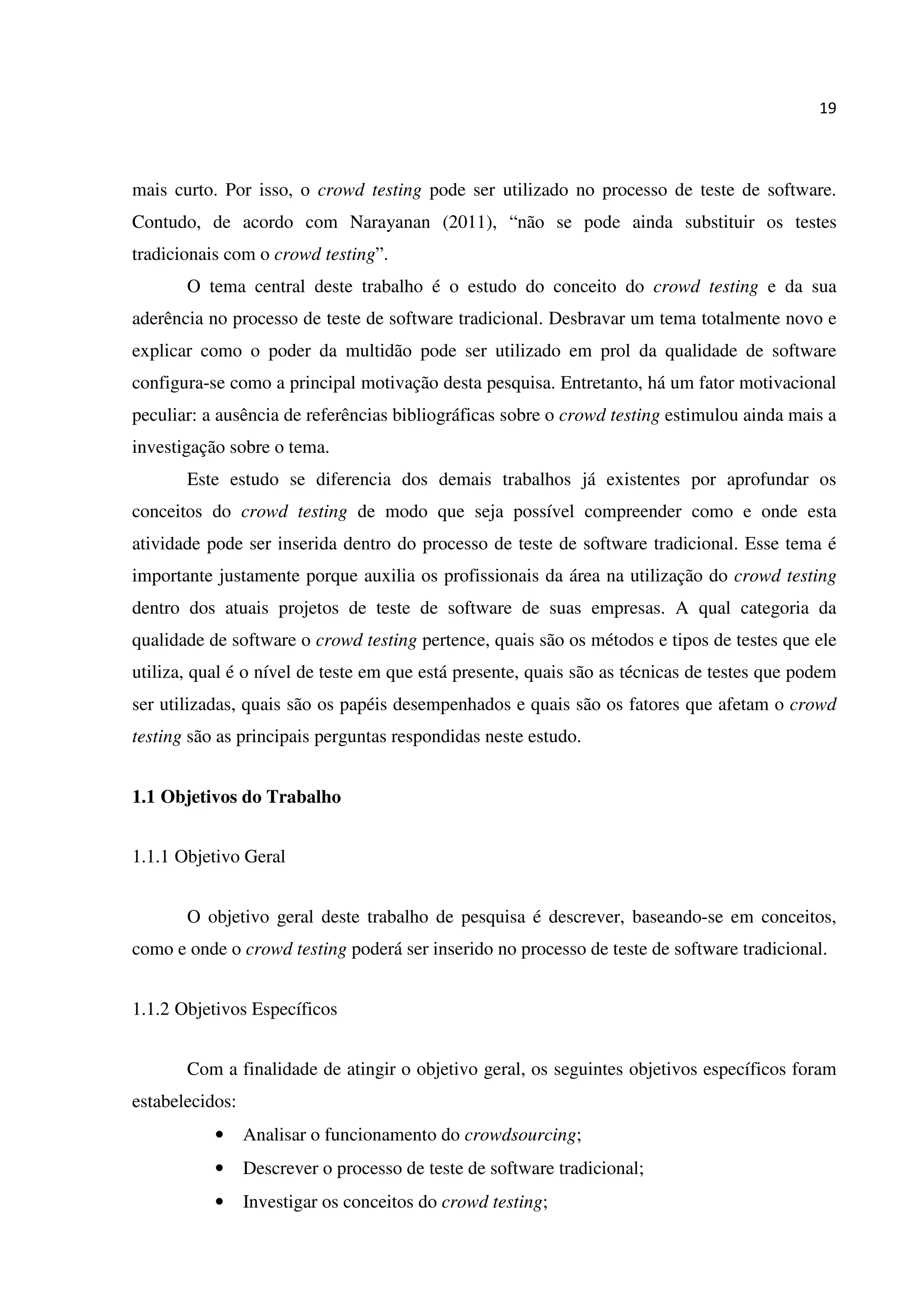19
mais curto. Por isso, o crowd testing pode ser utilizado no processo de teste de software.
Contudo, de acordo com Narayanan (2011), “não se pode ainda substituir os testes
tradicionais com o crowd testing”.
O tema central deste trabalho é o estudo do conceito do crowd testing e da sua
aderência no processo de teste de software tradicional. Desbravar um tema totalmente novo e
explicar como o poder da multidão pode ser utilizado em prol da qualidade de software
configura-se como a principal motivação desta pesquisa. Entretanto, há um fator motivacional
peculiar: a ausência de referências bibliográficas sobre o crowd testing estimulou ainda mais a
investigação sobre o tema.
Este estudo se diferencia dos demais trabalhos já existentes por aprofundar os
conceitos do crowd testing de modo que seja possível compreender como e onde esta
atividade pode ser inserida dentro do processo de teste de software tradicional. Esse tema é
importante justamente porque auxilia os profissionais da área na utilização do crowd testing
dentro dos atuais projetos de teste de software de suas empresas. A qual categoria da
qualidade de software o crowd testing pertence, quais são os métodos e tipos de testes que ele
utiliza, qual é o nível de teste em que está presente, quais são as técnicas de testes que podem
ser utilizadas, quais são os papéis desempenhados e quais são os fatores que afetam o crowd
testing são as principais perguntas respondidas neste estudo.
1.1 Objetivos do Trabalho
1.1.1 Objetivo Geral
O objetivo geral deste trabalho de pesquisa é descrever, baseando-se em conceitos,
como e onde o crowd testing poderá ser inserido no processo de teste de software tradicional.
1.1.2 Objetivos Específicos
Com a finalidade de atingir o objetivo geral, os seguintes objetivos específicos foram
estabelecidos:
• Analisar o funcionamento do crowdsourcing;
• Descrever o processo de teste de software tradicional;
• Investigar os conceitos do crowd testing;
 