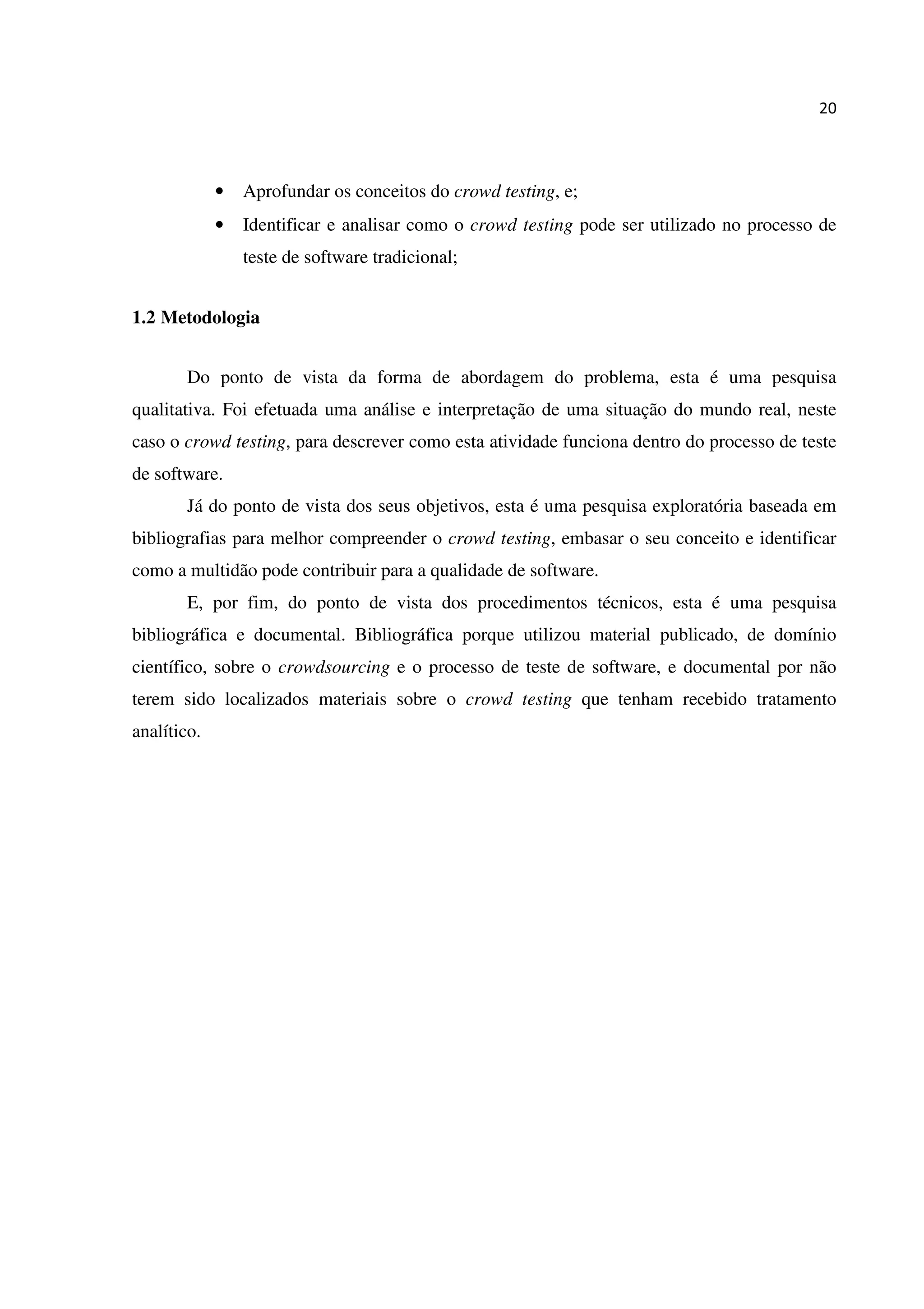 20
• Aprofundar os conceitos do crowd testing, e;
• Identificar e analisar como o crowd testing pode ser utilizado no processo de
teste de software tradicional;
1.2 Metodologia
Do ponto de vista da forma de abordagem do problema, esta é uma pesquisa
qualitativa. Foi efetuada uma análise e interpretação de uma situação do mundo real, neste
caso o crowd testing, para descrever como esta atividade funciona dentro do processo de teste
de software.
Já do ponto de vista dos seus objetivos, esta é uma pesquisa exploratória baseada em
bibliografias para melhor compreender o crowd testing, embasar o seu conceito e identificar
como a multidão pode contribuir para a qualidade de software.
E, por fim, do ponto de vista dos procedimentos técnicos, esta é uma pesquisa
bibliográfica e documental. Bibliográfica porque utilizou material publicado, de domínio
científico, sobre o crowdsourcing e o processo de teste de software, e documental por não
terem sido localizados materiais sobre o crowd testing que tenham recebido tratamento
analítico.
 