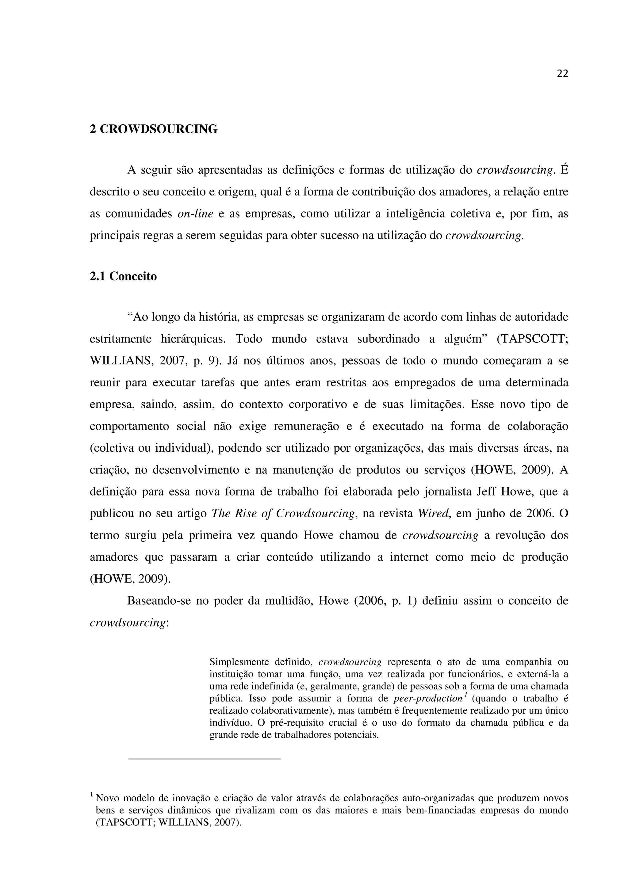 22
2 CROWDSOURCING
A seguir são apresentadas as definições e formas de utilização do crowdsourcing. É
descrito o seu conceito e origem, qual é a forma de contribuição dos amadores, a relação entre
as comunidades on-line e as empresas, como utilizar a inteligência coletiva e, por fim, as
principais regras a serem seguidas para obter sucesso na utilização do crowdsourcing.
2.1 Conceito
“Ao longo da história, as empresas se organizaram de acordo com linhas de autoridade
estritamente hierárquicas. Todo mundo estava subordinado a alguém” (TAPSCOTT;
WILLIANS, 2007, p. 9). Já nos últimos anos, pessoas de todo o mundo começaram a se
reunir para executar tarefas que antes eram restritas aos empregados de uma determinada
empresa, saindo, assim, do contexto corporativo e de suas limitações. Esse novo tipo de
comportamento social não exige remuneração e é executado na forma de colaboração
(coletiva ou individual), podendo ser utilizado por organizações, das mais diversas áreas, na
criação, no desenvolvimento e na manutenção de produtos ou serviços (HOWE, 2009). A
definição para essa nova forma de trabalho foi elaborada pelo jornalista Jeff Howe, que a
publicou no seu artigo The Rise of Crowdsourcing, na revista Wired, em junho de 2006. O
termo surgiu pela primeira vez quando Howe chamou de crowdsourcing a revolução dos
amadores que passaram a criar conteúdo utilizando a internet como meio de produção
(HOWE, 2009).
Baseando-se no poder da multidão, Howe (2006, p. 1) definiu assim o conceito de
crowdsourcing:
Simplesmente definido, crowdsourcing representa o ato de uma companhia ou
instituição tomar uma função, uma vez realizada por funcionários, e externá-la a
uma rede indefinida (e, geralmente, grande) de pessoas sob a forma de uma chamada
pública. Isso pode assumir a forma de peer-production 1
(quando o trabalho é
realizado colaborativamente), mas também é frequentemente realizado por um único
indivíduo. O pré-requisito crucial é o uso do formato da chamada pública e da
grande rede de trabalhadores potenciais.
1
Novo modelo de inovação e criação de valor através de colaborações auto-organizadas que produzem novos
bens e serviços dinâmicos que rivalizam com os das maiores e mais bem-financiadas empresas do mundo
(TAPSCOTT; WILLIANS, 2007).
 