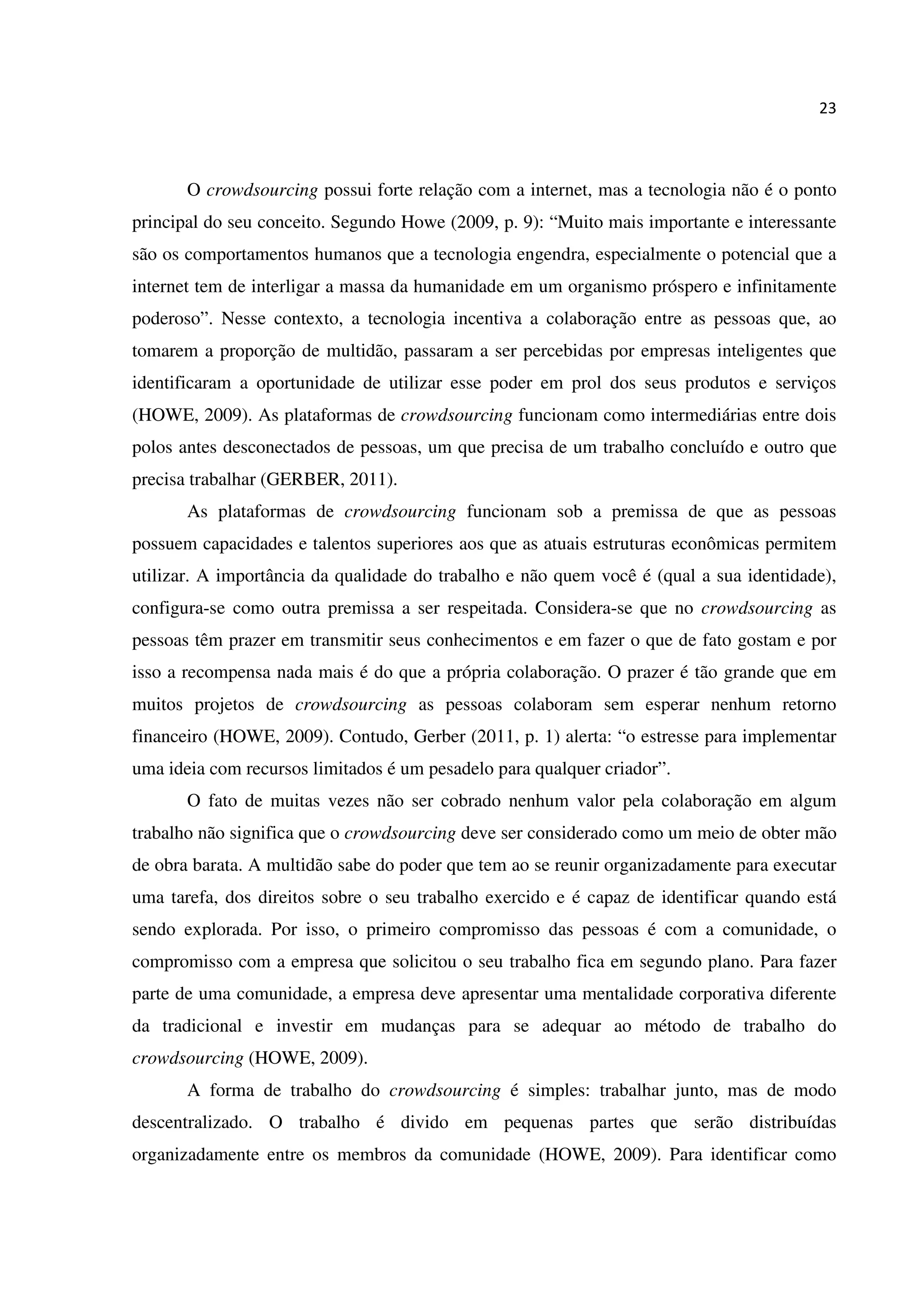 23
O crowdsourcing possui forte relação com a internet, mas a tecnologia não é o ponto
principal do seu conceito. Segundo Howe (2009, p. 9): “Muito mais importante e interessante
são os comportamentos humanos que a tecnologia engendra, especialmente o potencial que a
internet tem de interligar a massa da humanidade em um organismo próspero e infinitamente
poderoso”. Nesse contexto, a tecnologia incentiva a colaboração entre as pessoas que, ao
tomarem a proporção de multidão, passaram a ser percebidas por empresas inteligentes que
identificaram a oportunidade de utilizar esse poder em prol dos seus produtos e serviços
(HOWE, 2009). As plataformas de crowdsourcing funcionam como intermediárias entre dois
polos antes desconectados de pessoas, um que precisa de um trabalho concluído e outro que
precisa trabalhar (GERBER, 2011).
As plataformas de crowdsourcing funcionam sob a premissa de que as pessoas
possuem capacidades e talentos superiores aos que as atuais estruturas econômicas permitem
utilizar. A importância da qualidade do trabalho e não quem você é (qual a sua identidade),
configura-se como outra premissa a ser respeitada. Considera-se que no crowdsourcing as
pessoas têm prazer em transmitir seus conhecimentos e em fazer o que de fato gostam e por
isso a recompensa nada mais é do que a própria colaboração. O prazer é tão grande que em
muitos projetos de crowdsourcing as pessoas colaboram sem esperar nenhum retorno
financeiro (HOWE, 2009). Contudo, Gerber (2011, p. 1) alerta: “o estresse para implementar
uma ideia com recursos limitados é um pesadelo para qualquer criador”.
O fato de muitas vezes não ser cobrado nenhum valor pela colaboração em algum
trabalho não significa que o crowdsourcing deve ser considerado como um meio de obter mão
de obra barata. A multidão sabe do poder que tem ao se reunir organizadamente para executar
uma tarefa, dos direitos sobre o seu trabalho exercido e é capaz de identificar quando está
sendo explorada. Por isso, o primeiro compromisso das pessoas é com a comunidade, o
compromisso com a empresa que solicitou o seu trabalho fica em segundo plano. Para fazer
parte de uma comunidade, a empresa deve apresentar uma mentalidade corporativa diferente
da tradicional e investir em mudanças para se adequar ao método de trabalho do
crowdsourcing (HOWE, 2009).
A forma de trabalho do crowdsourcing é simples: trabalhar junto, mas de modo
descentralizado. O trabalho é divido em pequenas partes que serão distribuídas
organizadamente entre os membros da comunidade (HOWE, 2009). Para identificar como
 