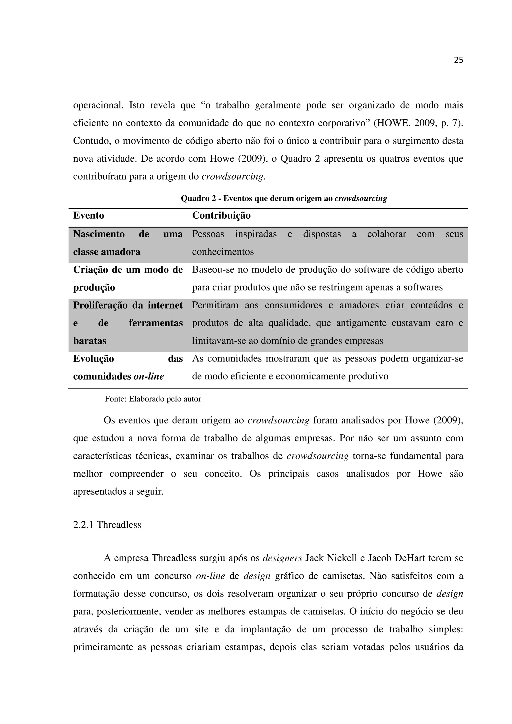25
operacional. Isto revela que “o trabalho geralmente pode ser organizado de modo mais
eficiente no contexto da comunidade do que no contexto corporativo” (HOWE, 2009, p. 7).
Contudo, o movimento de código aberto não foi o único a contribuir para o surgimento desta
nova atividade. De acordo com Howe (2009), o Quadro 2 apresenta os quatros eventos que
contribuíram para a origem do crowdsourcing.
Quadro 2 - Eventos que deram origem ao crowdsourcing
Evento Contribuição
Nascimento de uma
classe amadora
Pessoas inspiradas e dispostas a colaborar com seus
conhecimentos
Criação de um modo de
produção
Baseou-se no modelo de produção do software de código aberto
para criar produtos que não se restringem apenas a softwares
Proliferação da internet
e de ferramentas
baratas
Permitiram aos consumidores e amadores criar conteúdos e
produtos de alta qualidade, que antigamente custavam caro e
limitavam-se ao domínio de grandes empresas
Evolução das
comunidades on-line
As comunidades mostraram que as pessoas podem organizar-se
de modo eficiente e economicamente produtivo
Fonte: Elaborado pelo autor
Os eventos que deram origem ao crowdsourcing foram analisados por Howe (2009),
que estudou a nova forma de trabalho de algumas empresas. Por não ser um assunto com
características técnicas, examinar os trabalhos de crowdsourcing torna-se fundamental para
melhor compreender o seu conceito. Os principais casos analisados por Howe são
apresentados a seguir.
2.2.1 Threadless
A empresa Threadless surgiu após os designers Jack Nickell e Jacob DeHart terem se
conhecido em um concurso on-line de design gráfico de camisetas. Não satisfeitos com a
formatação desse concurso, os dois resolveram organizar o seu próprio concurso de design
para, posteriormente, vender as melhores estampas de camisetas. O início do negócio se deu
através da criação de um site e da implantação de um processo de trabalho simples:
primeiramente as pessoas criariam estampas, depois elas seriam votadas pelos usuários da
 