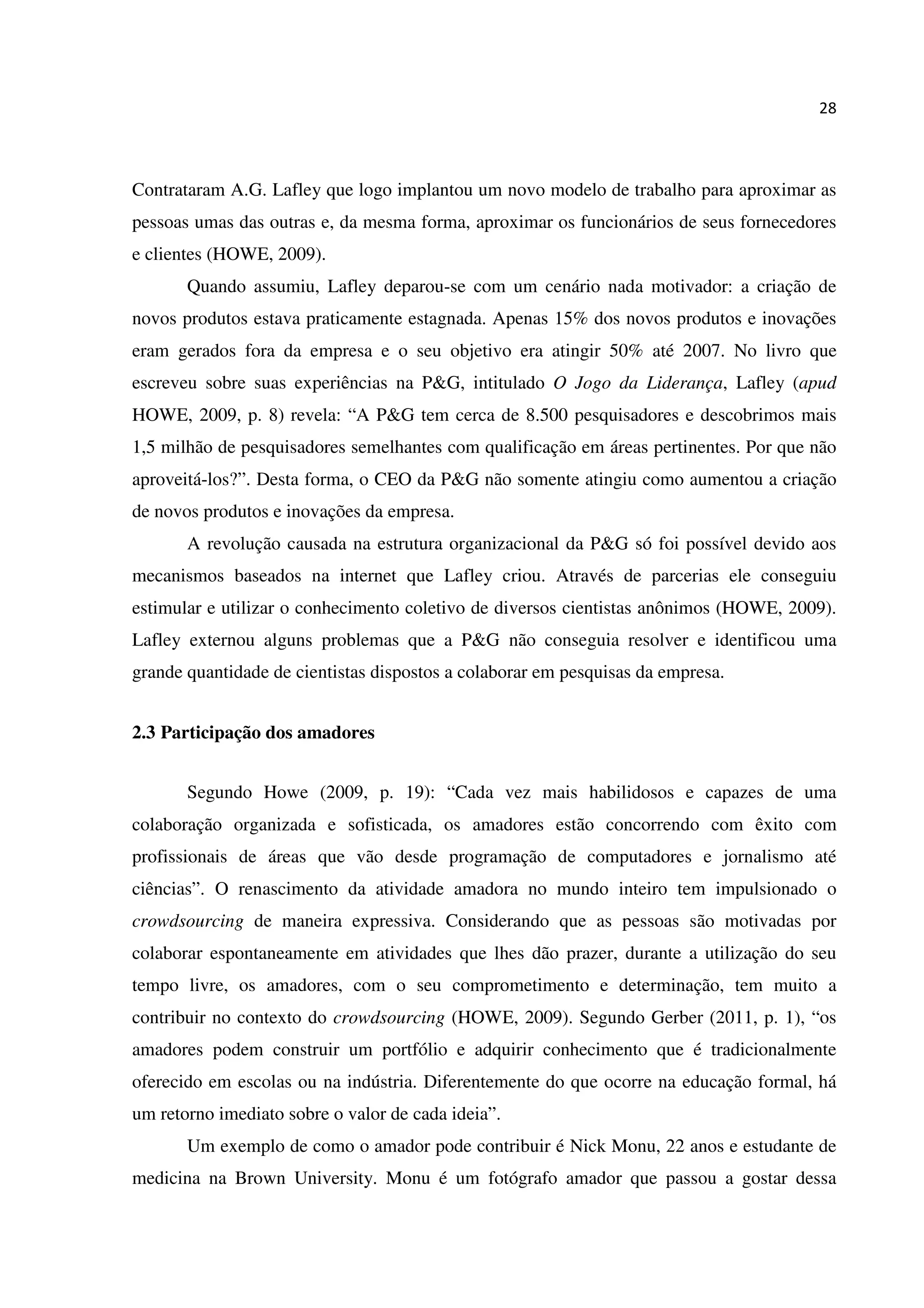 28
Contrataram A.G. Lafley que logo implantou um novo modelo de trabalho para aproximar as
pessoas umas das outras e, da mesma forma, aproximar os funcionários de seus fornecedores
e clientes (HOWE, 2009).
Quando assumiu, Lafley deparou-se com um cenário nada motivador: a criação de
novos produtos estava praticamente estagnada. Apenas 15% dos novos produtos e inovações
eram gerados fora da empresa e o seu objetivo era atingir 50% até 2007. No livro que
escreveu sobre suas experiências na P&G, intitulado O Jogo da Liderança, Lafley (apud
HOWE, 2009, p. 8) revela: “A P&G tem cerca de 8.500 pesquisadores e descobrimos mais
1,5 milhão de pesquisadores semelhantes com qualificação em áreas pertinentes. Por que não
aproveitá-los?”. Desta forma, o CEO da P&G não somente atingiu como aumentou a criação
de novos produtos e inovações da empresa.
A revolução causada na estrutura organizacional da P&G só foi possível devido aos
mecanismos baseados na internet que Lafley criou. Através de parcerias ele conseguiu
estimular e utilizar o conhecimento coletivo de diversos cientistas anônimos (HOWE, 2009).
Lafley externou alguns problemas que a P&G não conseguia resolver e identificou uma
grande quantidade de cientistas dispostos a colaborar em pesquisas da empresa.
2.3 Participação dos amadores
Segundo Howe (2009, p. 19): “Cada vez mais habilidosos e capazes de uma
colaboração organizada e sofisticada, os amadores estão concorrendo com êxito com
profissionais de áreas que vão desde programação de computadores e jornalismo até
ciências”. O renascimento da atividade amadora no mundo inteiro tem impulsionado o
crowdsourcing de maneira expressiva. Considerando que as pessoas são motivadas por
colaborar espontaneamente em atividades que lhes dão prazer, durante a utilização do seu
tempo livre, os amadores, com o seu comprometimento e determinação, tem muito a
contribuir no contexto do crowdsourcing (HOWE, 2009). Segundo Gerber (2011, p. 1), “os
amadores podem construir um portfólio e adquirir conhecimento que é tradicionalmente
oferecido em escolas ou na indústria. Diferentemente do que ocorre na educação formal, há
um retorno imediato sobre o valor de cada ideia”.
Um exemplo de como o amador pode contribuir é Nick Monu, 22 anos e estudante de
medicina na Brown University. Monu é um fotógrafo amador que passou a gostar dessa
 