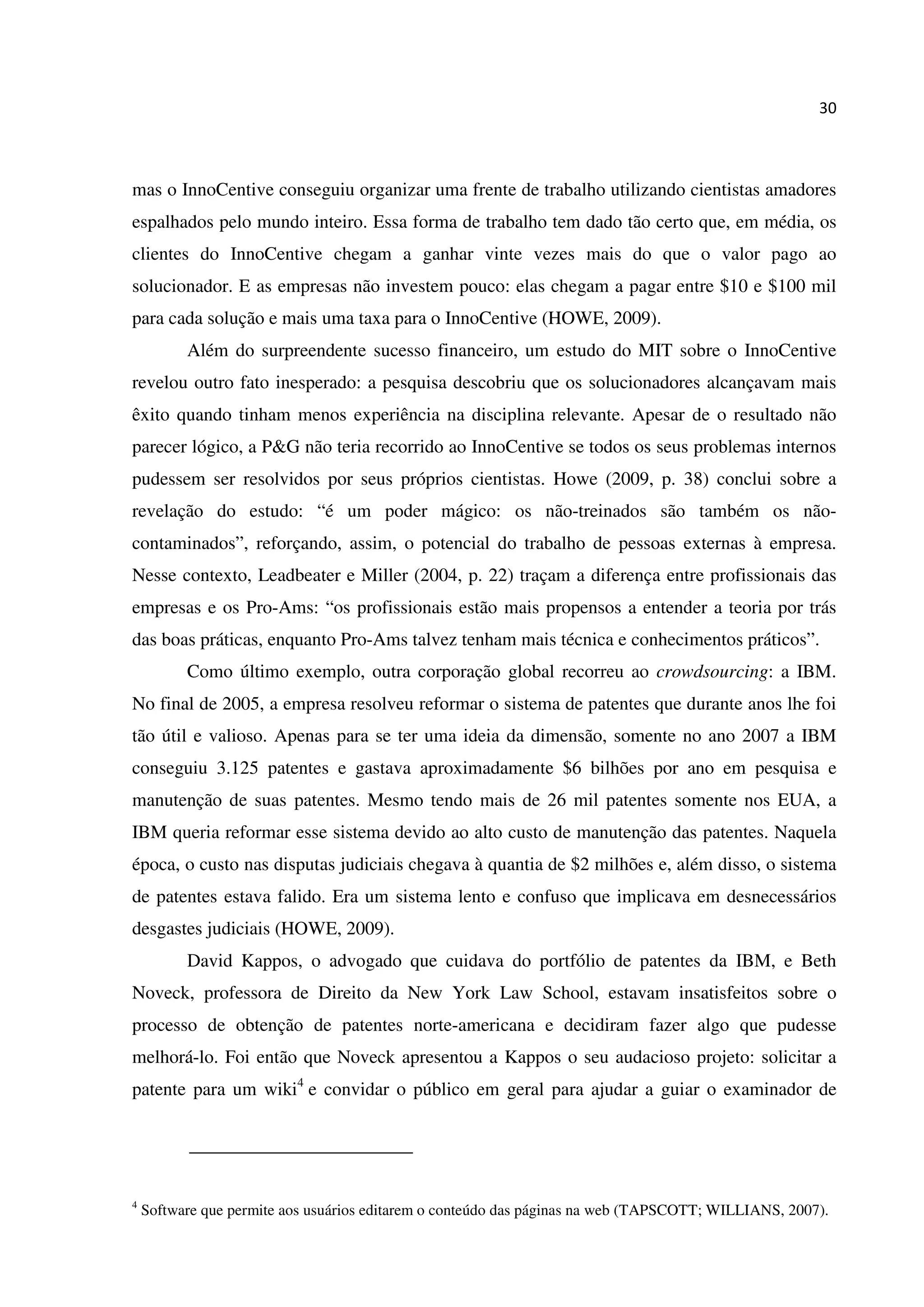 30
mas o InnoCentive conseguiu organizar uma frente de trabalho utilizando cientistas amadores
espalhados pelo mundo inteiro. Essa forma de trabalho tem dado tão certo que, em média, os
clientes do InnoCentive chegam a ganhar vinte vezes mais do que o valor pago ao
solucionador. E as empresas não investem pouco: elas chegam a pagar entre $10 e $100 mil
para cada solução e mais uma taxa para o InnoCentive (HOWE, 2009).
Além do surpreendente sucesso financeiro, um estudo do MIT sobre o InnoCentive
revelou outro fato inesperado: a pesquisa descobriu que os solucionadores alcançavam mais
êxito quando tinham menos experiência na disciplina relevante. Apesar de o resultado não
parecer lógico, a P&G não teria recorrido ao InnoCentive se todos os seus problemas internos
pudessem ser resolvidos por seus próprios cientistas. Howe (2009, p. 38) conclui sobre a
revelação do estudo: “é um poder mágico: os não-treinados são também os não-
contaminados”, reforçando, assim, o potencial do trabalho de pessoas externas à empresa.
Nesse contexto, Leadbeater e Miller (2004, p. 22) traçam a diferença entre profissionais das
empresas e os Pro-Ams: “os profissionais estão mais propensos a entender a teoria por trás
das boas práticas, enquanto Pro-Ams talvez tenham mais técnica e conhecimentos práticos”.
Como último exemplo, outra corporação global recorreu ao crowdsourcing: a IBM.
No final de 2005, a empresa resolveu reformar o sistema de patentes que durante anos lhe foi
tão útil e valioso. Apenas para se ter uma ideia da dimensão, somente no ano 2007 a IBM
conseguiu 3.125 patentes e gastava aproximadamente $6 bilhões por ano em pesquisa e
manutenção de suas patentes. Mesmo tendo mais de 26 mil patentes somente nos EUA, a
IBM queria reformar esse sistema devido ao alto custo de manutenção das patentes. Naquela
época, o custo nas disputas judiciais chegava à quantia de $2 milhões e, além disso, o sistema
de patentes estava falido. Era um sistema lento e confuso que implicava em desnecessários
desgastes judiciais (HOWE, 2009).
David Kappos, o advogado que cuidava do portfólio de patentes da IBM, e Beth
Noveck, professora de Direito da New York Law School, estavam insatisfeitos sobre o
processo de obtenção de patentes norte-americana e decidiram fazer algo que pudesse
melhorá-lo. Foi então que Noveck apresentou a Kappos o seu audacioso projeto: solicitar a
patente para um wiki4
e convidar o público em geral para ajudar a guiar o examinador de
4
Software que permite aos usuários editarem o conteúdo das páginas na web (TAPSCOTT; WILLIANS, 2007).
 
