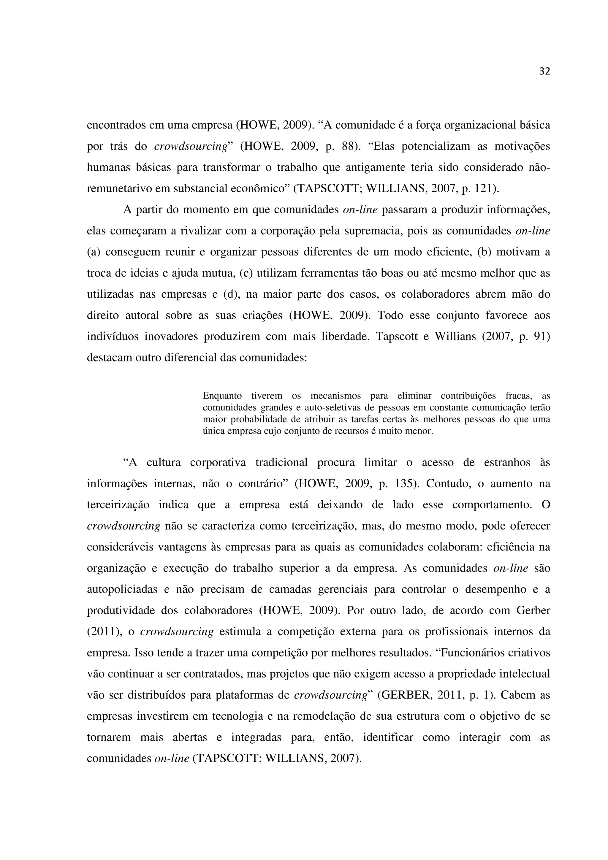 32
encontrados em uma empresa (HOWE, 2009). “A comunidade é a força organizacional básica
por trás do crowdsourcing” (HOWE, 2009, p. 88). “Elas potencializam as motivações
humanas básicas para transformar o trabalho que antigamente teria sido considerado não-
remunetarivo em substancial econômico” (TAPSCOTT; WILLIANS, 2007, p. 121).
A partir do momento em que comunidades on-line passaram a produzir informações,
elas começaram a rivalizar com a corporação pela supremacia, pois as comunidades on-line
(a) conseguem reunir e organizar pessoas diferentes de um modo eficiente, (b) motivam a
troca de ideias e ajuda mutua, (c) utilizam ferramentas tão boas ou até mesmo melhor que as
utilizadas nas empresas e (d), na maior parte dos casos, os colaboradores abrem mão do
direito autoral sobre as suas criações (HOWE, 2009). Todo esse conjunto favorece aos
indivíduos inovadores produzirem com mais liberdade. Tapscott e Willians (2007, p. 91)
destacam outro diferencial das comunidades:
Enquanto tiverem os mecanismos para eliminar contribuições fracas, as
comunidades grandes e auto-seletivas de pessoas em constante comunicação terão
maior probabilidade de atribuir as tarefas certas às melhores pessoas do que uma
única empresa cujo conjunto de recursos é muito menor.
“A cultura corporativa tradicional procura limitar o acesso de estranhos às
informações internas, não o contrário” (HOWE, 2009, p. 135). Contudo, o aumento na
terceirização indica que a empresa está deixando de lado esse comportamento. O
crowdsourcing não se caracteriza como terceirização, mas, do mesmo modo, pode oferecer
consideráveis vantagens às empresas para as quais as comunidades colaboram: eficiência na
organização e execução do trabalho superior a da empresa. As comunidades on-line são
autopoliciadas e não precisam de camadas gerenciais para controlar o desempenho e a
produtividade dos colaboradores (HOWE, 2009). Por outro lado, de acordo com Gerber
(2011), o crowdsourcing estimula a competição externa para os profissionais internos da
empresa. Isso tende a trazer uma competição por melhores resultados. “Funcionários criativos
vão continuar a ser contratados, mas projetos que não exigem acesso a propriedade intelectual
vão ser distribuídos para plataformas de crowdsourcing” (GERBER, 2011, p. 1). Cabem as
empresas investirem em tecnologia e na remodelação de sua estrutura com o objetivo de se
tornarem mais abertas e integradas para, então, identificar como interagir com as
comunidades on-line (TAPSCOTT; WILLIANS, 2007).
 