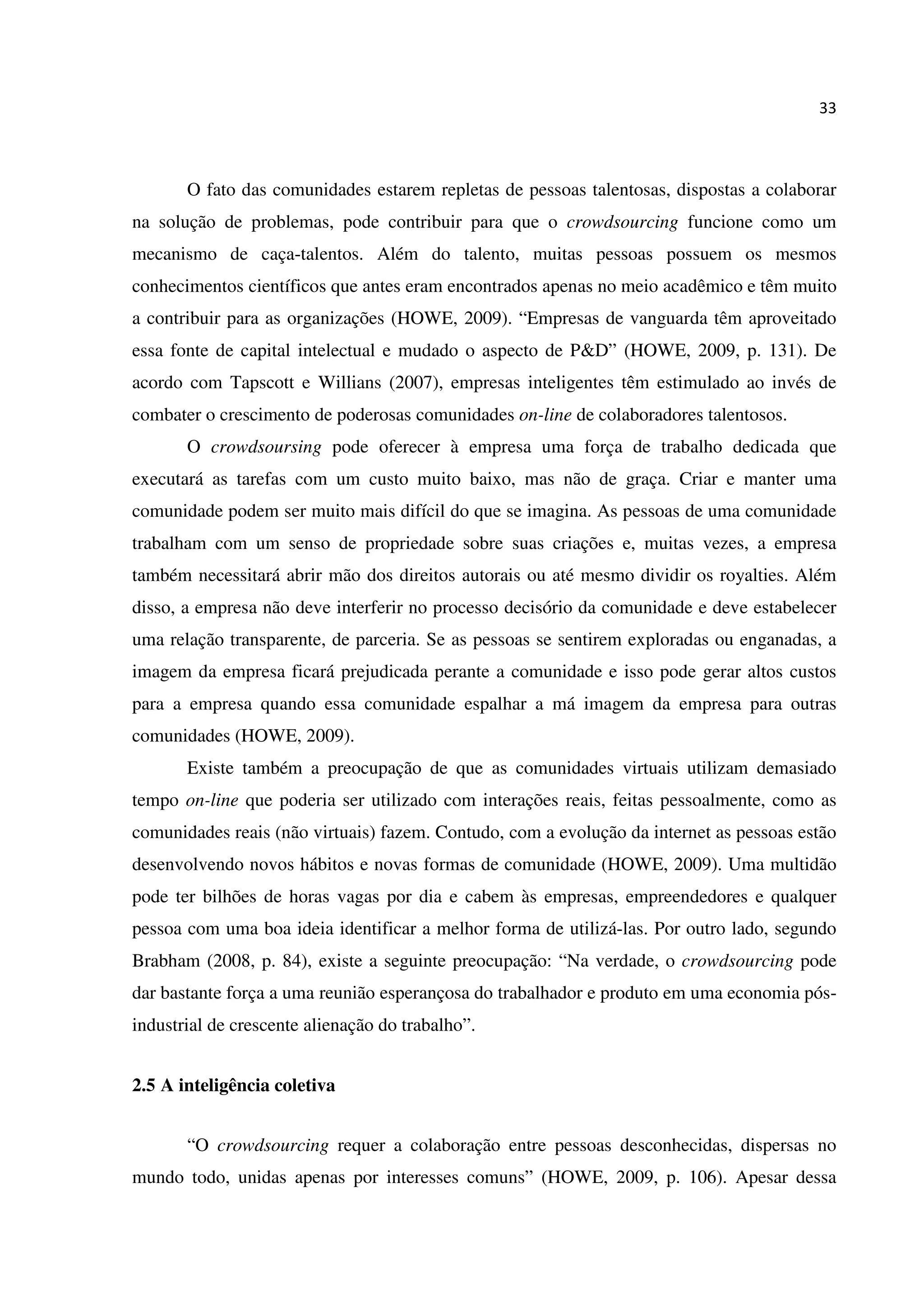 33
O fato das comunidades estarem repletas de pessoas talentosas, dispostas a colaborar
na solução de problemas, pode contribuir para que o crowdsourcing funcione como um
mecanismo de caça-talentos. Além do talento, muitas pessoas possuem os mesmos
conhecimentos científicos que antes eram encontrados apenas no meio acadêmico e têm muito
a contribuir para as organizações (HOWE, 2009). “Empresas de vanguarda têm aproveitado
essa fonte de capital intelectual e mudado o aspecto de P&D” (HOWE, 2009, p. 131). De
acordo com Tapscott e Willians (2007), empresas inteligentes têm estimulado ao invés de
combater o crescimento de poderosas comunidades on-line de colaboradores talentosos.
O crowdsoursing pode oferecer à empresa uma força de trabalho dedicada que
executará as tarefas com um custo muito baixo, mas não de graça. Criar e manter uma
comunidade podem ser muito mais difícil do que se imagina. As pessoas de uma comunidade
trabalham com um senso de propriedade sobre suas criações e, muitas vezes, a empresa
também necessitará abrir mão dos direitos autorais ou até mesmo dividir os royalties. Além
disso, a empresa não deve interferir no processo decisório da comunidade e deve estabelecer
uma relação transparente, de parceria. Se as pessoas se sentirem exploradas ou enganadas, a
imagem da empresa ficará prejudicada perante a comunidade e isso pode gerar altos custos
para a empresa quando essa comunidade espalhar a má imagem da empresa para outras
comunidades (HOWE, 2009).
Existe também a preocupação de que as comunidades virtuais utilizam demasiado
tempo on-line que poderia ser utilizado com interações reais, feitas pessoalmente, como as
comunidades reais (não virtuais) fazem. Contudo, com a evolução da internet as pessoas estão
desenvolvendo novos hábitos e novas formas de comunidade (HOWE, 2009). Uma multidão
pode ter bilhões de horas vagas por dia e cabem às empresas, empreendedores e qualquer
pessoa com uma boa ideia identificar a melhor forma de utilizá-las. Por outro lado, segundo
Brabham (2008, p. 84), existe a seguinte preocupação: “Na verdade, o crowdsourcing pode
dar bastante força a uma reunião esperançosa do trabalhador e produto em uma economia pós-
industrial de crescente alienação do trabalho”.
2.5 A inteligência coletiva
“O crowdsourcing requer a colaboração entre pessoas desconhecidas, dispersas no
mundo todo, unidas apenas por interesses comuns” (HOWE, 2009, p. 106). Apesar dessa
 