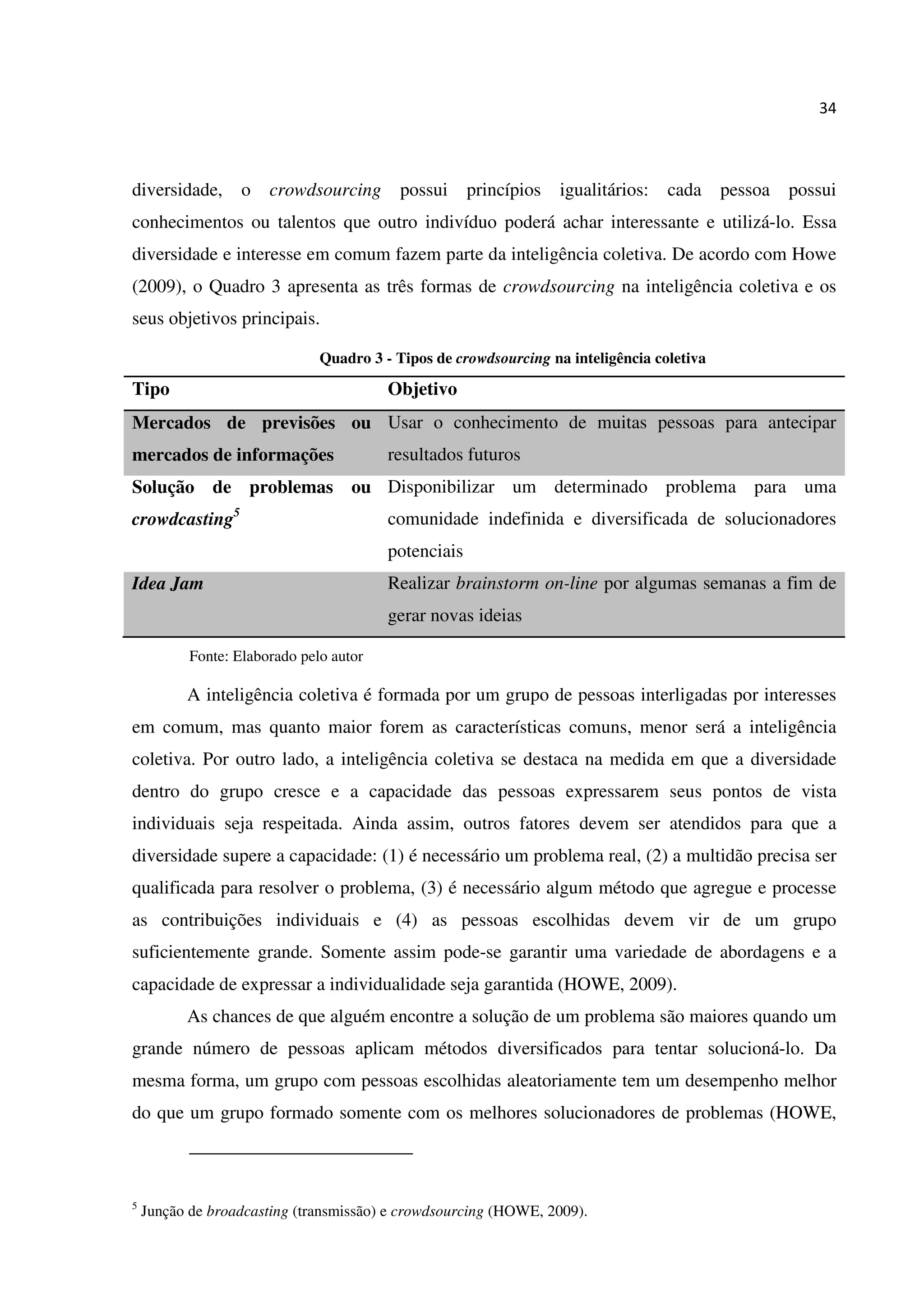 34
diversidade, o crowdsourcing possui princípios igualitários: cada pessoa possui
conhecimentos ou talentos que outro indivíduo poderá achar interessante e utilizá-lo. Essa
diversidade e interesse em comum fazem parte da inteligência coletiva. De acordo com Howe
(2009), o Quadro 3 apresenta as três formas de crowdsourcing na inteligência coletiva e os
seus objetivos principais.
Quadro 3 - Tipos de crowdsourcing na inteligência coletiva
Tipo Objetivo
Mercados de previsões ou
mercados de informações
Usar o conhecimento de muitas pessoas para antecipar
resultados futuros
Solução de problemas ou
crowdcasting5
Disponibilizar um determinado problema para uma
comunidade indefinida e diversificada de solucionadores
potenciais
Idea Jam Realizar brainstorm on-line por algumas semanas a fim de
gerar novas ideias
Fonte: Elaborado pelo autor
A inteligência coletiva é formada por um grupo de pessoas interligadas por interesses
em comum, mas quanto maior forem as características comuns, menor será a inteligência
coletiva. Por outro lado, a inteligência coletiva se destaca na medida em que a diversidade
dentro do grupo cresce e a capacidade das pessoas expressarem seus pontos de vista
individuais seja respeitada. Ainda assim, outros fatores devem ser atendidos para que a
diversidade supere a capacidade: (1) é necessário um problema real, (2) a multidão precisa ser
qualificada para resolver o problema, (3) é necessário algum método que agregue e processe
as contribuições individuais e (4) as pessoas escolhidas devem vir de um grupo
suficientemente grande. Somente assim pode-se garantir uma variedade de abordagens e a
capacidade de expressar a individualidade seja garantida (HOWE, 2009).
As chances de que alguém encontre a solução de um problema são maiores quando um
grande número de pessoas aplicam métodos diversificados para tentar solucioná-lo. Da
mesma forma, um grupo com pessoas escolhidas aleatoriamente tem um desempenho melhor
do que um grupo formado somente com os melhores solucionadores de problemas (HOWE,
5
Junção de broadcasting (transmissão) e crowdsourcing (HOWE, 2009).
 
