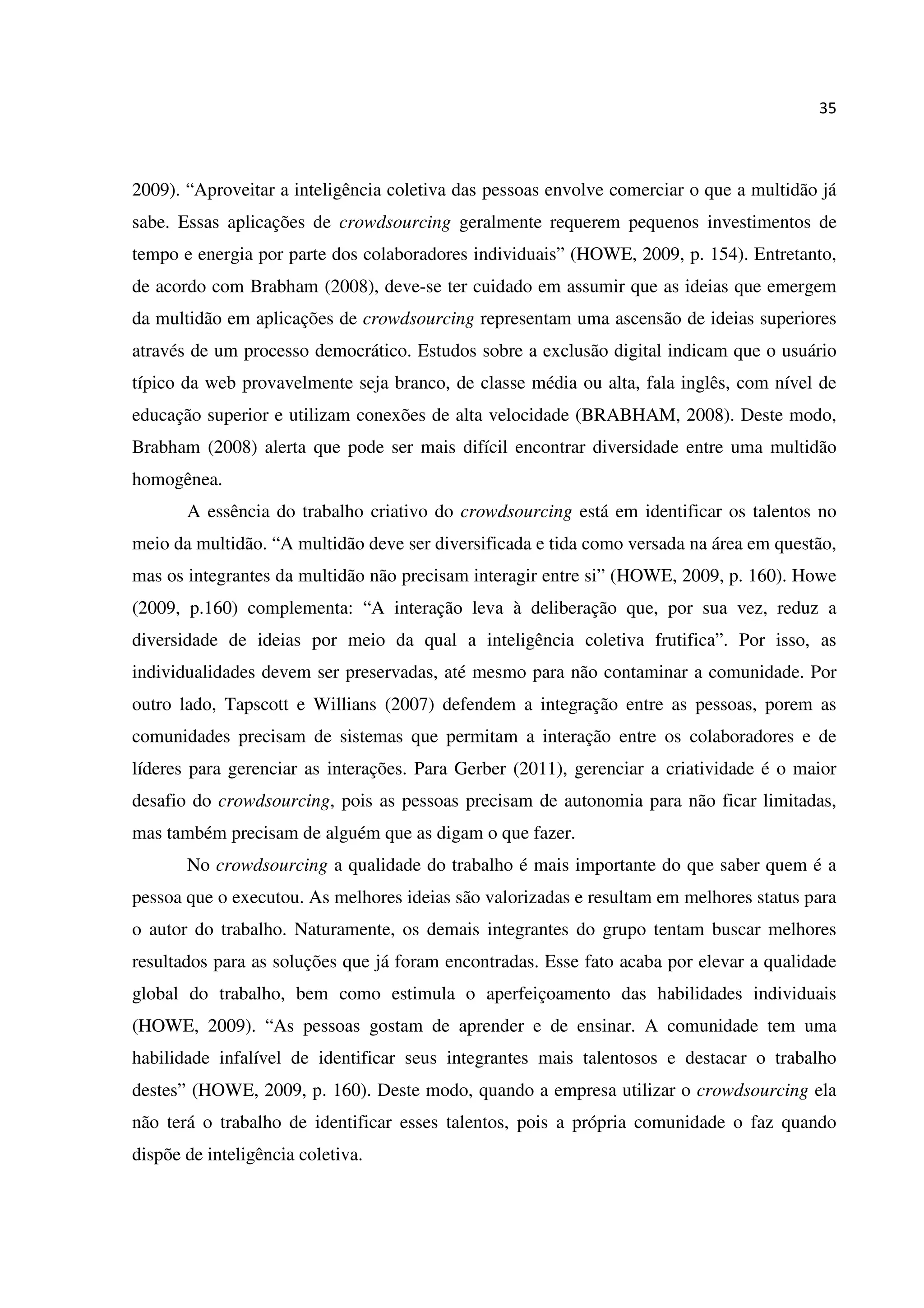 35
2009). “Aproveitar a inteligência coletiva das pessoas envolve comerciar o que a multidão já
sabe. Essas aplicações de crowdsourcing geralmente requerem pequenos investimentos de
tempo e energia por parte dos colaboradores individuais” (HOWE, 2009, p. 154). Entretanto,
de acordo com Brabham (2008), deve-se ter cuidado em assumir que as ideias que emergem
da multidão em aplicações de crowdsourcing representam uma ascensão de ideias superiores
através de um processo democrático. Estudos sobre a exclusão digital indicam que o usuário
típico da web provavelmente seja branco, de classe média ou alta, fala inglês, com nível de
educação superior e utilizam conexões de alta velocidade (BRABHAM, 2008). Deste modo,
Brabham (2008) alerta que pode ser mais difícil encontrar diversidade entre uma multidão
homogênea.
A essência do trabalho criativo do crowdsourcing está em identificar os talentos no
meio da multidão. “A multidão deve ser diversificada e tida como versada na área em questão,
mas os integrantes da multidão não precisam interagir entre si” (HOWE, 2009, p. 160). Howe
(2009, p.160) complementa: “A interação leva à deliberação que, por sua vez, reduz a
diversidade de ideias por meio da qual a inteligência coletiva frutifica”. Por isso, as
individualidades devem ser preservadas, até mesmo para não contaminar a comunidade. Por
outro lado, Tapscott e Willians (2007) defendem a integração entre as pessoas, porem as
comunidades precisam de sistemas que permitam a interação entre os colaboradores e de
líderes para gerenciar as interações. Para Gerber (2011), gerenciar a criatividade é o maior
desafio do crowdsourcing, pois as pessoas precisam de autonomia para não ficar limitadas,
mas também precisam de alguém que as digam o que fazer.
No crowdsourcing a qualidade do trabalho é mais importante do que saber quem é a
pessoa que o executou. As melhores ideias são valorizadas e resultam em melhores status para
o autor do trabalho. Naturamente, os demais integrantes do grupo tentam buscar melhores
resultados para as soluções que já foram encontradas. Esse fato acaba por elevar a qualidade
global do trabalho, bem como estimula o aperfeiçoamento das habilidades individuais
(HOWE, 2009). “As pessoas gostam de aprender e de ensinar. A comunidade tem uma
habilidade infalível de identificar seus integrantes mais talentosos e destacar o trabalho
destes” (HOWE, 2009, p. 160). Deste modo, quando a empresa utilizar o crowdsourcing ela
não terá o trabalho de identificar esses talentos, pois a própria comunidade o faz quando
dispõe de inteligência coletiva.
 